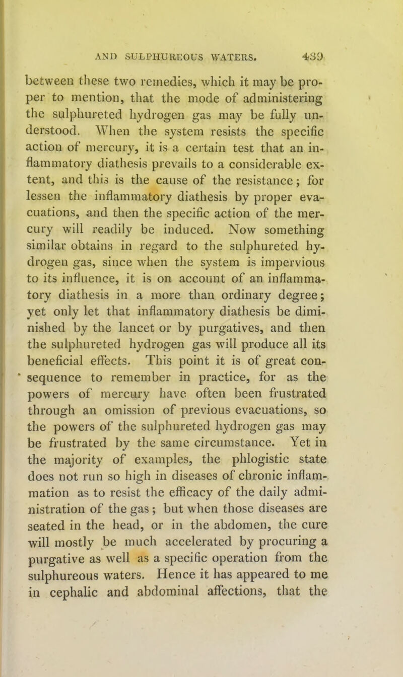 between these two remedies, which it may be pro- per to mention, that the mode of administering the sulphureted hydrogen gas may be fully un- derstood. When the system resists the specific action of mercury, it is a certain test that an in- flammatory diathesis prevails to a considerable ex- tent, and this is the cause of the resistance; for lessen the inflammatory diathesis by proper eva- cuations, and then the specific action of the mer- cury will readily be induced. Now something similar obtains in regard to the sulphureted hy- drogen gas, since when the system is impervious to its influence, it is on account of an inflamma- tory diathesis in a more than ordinary degree; yet only let that inflammatory diathesis be dimi- nished by the lancet or by purgatives, and then the sulphureted hydrogen gas will produce all its beneficial effects. This point it is of great con- ‘ sequence to remember in practice, for as the powers of mercury have often been frustrated through an omission of previous evacuations, so the powers of the sulphureted hydrogen gas may be frustrated by the same circumstance. Yet in the majority of examples, the phlogistic state does not run so high in diseases of chronic inflam- mation as to resist the efficacy of the daily admi- nistration of the gas; but when those diseases are seated in the head, or in the abdomen, the cure will mostly be much accelerated by procuring a purgative as well as a specific operation from the sulphureous waters. Hence it has appeared to me in cephalic and abdominal affections, that the