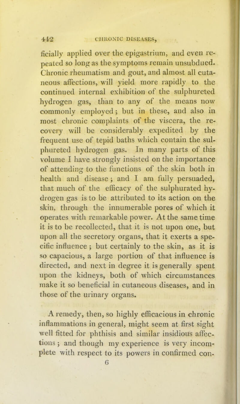 ficially applied over the epigastrium, and even re- peated so long as the symptoms remain unsubdued. Chronic rheumatism and gout, and almost all cuta- neous affections, vi'ill yield more rapidly to the continued internal exhibition of the sulphureted hydrogen gas, than to any of the means now commonly employed; but in these, and also in most chronic complaints of the viscera, the re- covery will be considerably expedited by the frequent use of tepid baths which contain the sul- phureted hydrogen gas. In many parts of this volume I have strongly insisted on the importance of attending;: to the functions of the skin both in health and disease ; and I am fully persuaded, that much of the efficacy of the sulphurated hy- drogen gas is to be attributed to its action on the skin, through the innumerable pores of which it operates with remarkable power. At the same time it is to be recollected, that it is not upon one, but upon all the secretory organs, that it exerts a spe- cific influence ; but certainly to the skin, as it is so capacious, a large portion of that influence is directed, and next in degree it is generally spent upon the kidneys, both of which circumstances make it so beneficial in cutaneous diseases, and in those of the urinary organs, A remedy, then, so highly efficacious in chronic inflammations in general, might seem at first sight well fitted for phthisis and similar insidious affec- tions ; and though my experience is very incom- plete with respect to its powers in confirmed con- 6