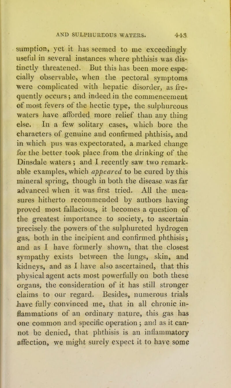 sumption, yet it has seemed to me exceedingly useful in several instances where phthisis was dis- tinctly threatened. But this has been more espe- cially observable, when the pectoral symptoms were complicated with hepatic disorder, as fre- quently occurs; and indeed in the commencement of most fevers of the hectic type, the sulphureous waters have afforded more relief than any thing else. In a few solitary cases, which bore the characters of genuine and confirmed phthisis, and in which pus was expectorated, a marked ehange for the better took place from the drinking of the Dinsdale waters ; and I recently saw two remark- able examples, which appeared to be cured by this mineral spring, though in both the disease was far advanced when it was first tried. All the mea- sures hitherto reeommended by authors having proved most fallacious, it becomes a question of the greatest importance to soeiety, to ascertain precisely the powers of the sulphureted hydrogen gas, both in the incipient and confirmed phthisis; and as I have formerly shown, that the closest sympathy exists between the lungs, skin, and kidneys, and as I have also ascertained, that this physical agent acts most powerfully on both these organs, the consideration of it has still stronger claims to our regard. Besides, numerous trials have fully convinced me, that in all chronic in- flammations of an ordinary nature, this gas has one common and specific operation ; and as it can- not be denied, that phthisis is an inflammatory affection, we might surely expect it to have some
