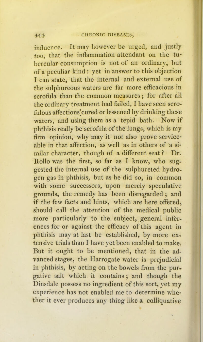 influence. It may however be urged, and justly too, that the inflammation attendant on the tu- bercular consumption is not of an ordinary, but of a peculiar kind : yet in answer to this objection I can state, that the internal and external use of the sulphureous waters are far more efficacious in scrofula than the common measures; for after all the ordinary treatment had failed, I have seen scro- fulous affections]cured or lessened by drinking these waters, and using them as a tepid bath. Now if phthisis really be scrofula of the lungs, which is my firm opinion, why may it not also prove service- able in that affection, as well as in others of a si- milar character, though of a different seat ? Dr. Hollo was the first, so far as I know, who sug- gested the internal use of the sulphureted hydro- gen gas in phthisis, but as he did so, in common with some successors, upon merely speculative grounds, the remedy has been disregarded ; and if the few facts and hints, which are here offered, should call the attention of the medical public more particularly to the subject, general infer- ences for or against the efficacy of this agent in phthisis may at last be established, by more ex- tensive trials than I have yet been enabled to make. But it ought to be mentioned, that in the ad- vanced stages, the Harrogate water is prejudicial in phthisis, by acting on the bowels from the pur- gative salt which it contains; and though the Dinsdale possess no ingredient of this sort, yet my experience has not enabled me to determine whe- ther it ever produces any thing like a colliquative