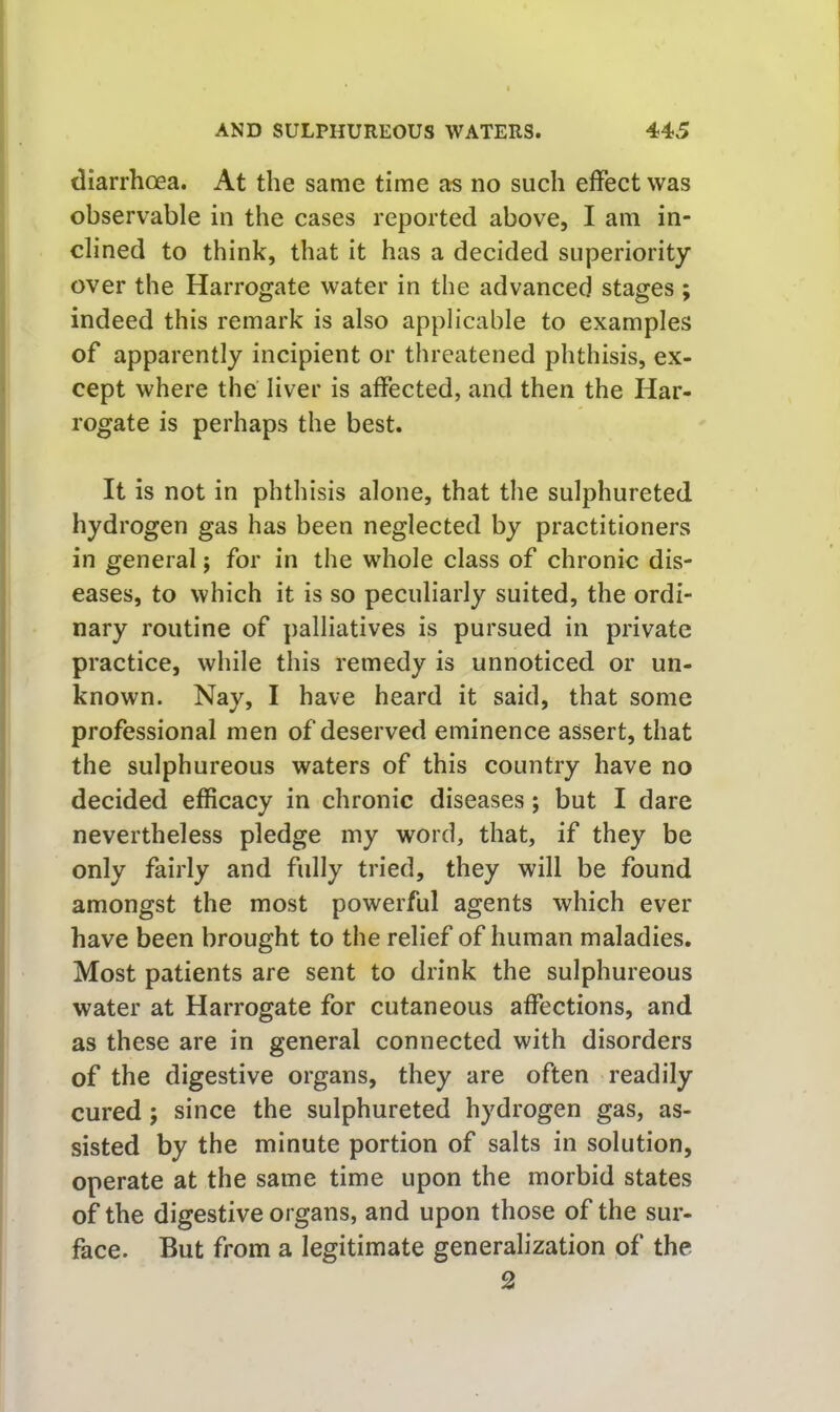 diarrhoea. At the same time as no such effect was observable in the cases reported above, I am in- clined to think, that it has a decided superiority over the Harrogate water in the advanced stages; indeed this remark is also applicable to examples of apparently incipient or threatened phthisis, ex- cept where the liver is affected, and then the Har- rogate is perhaps the best. It is not in phthisis alone, that the sulphureted hydrogen gas has been neglected by practitioners in general; for in the whole class of chronic dis- eases, to which it is so peculiarly suited, the ordi- nary routine of palliatives is pursued in private practice, while this remedy is unnoticed or un- known. Nay, I have heard it said, that some professional men of deserved eminence assert, that the sulphureous waters of this country have no decided efficacy in chronic diseases; but I dare nevertheless pledge my word, that, if they be only fairly and fully tried, they will be found amongst the most powerful agents which ever have been brought to the relief of human maladies. Most patients are sent to drink the sulphureous water at Harrogate for cutaneous affections, and as these are in general connected with disorders of the digestive organs, they are often readily cured; since the sulphureted hydrogen gas, as- sisted by the minute portion of salts in solution, operate at the same time upon the morbid states of the digestive organs, and upon those of the sur- face. But from a legitimate generalization of the 2