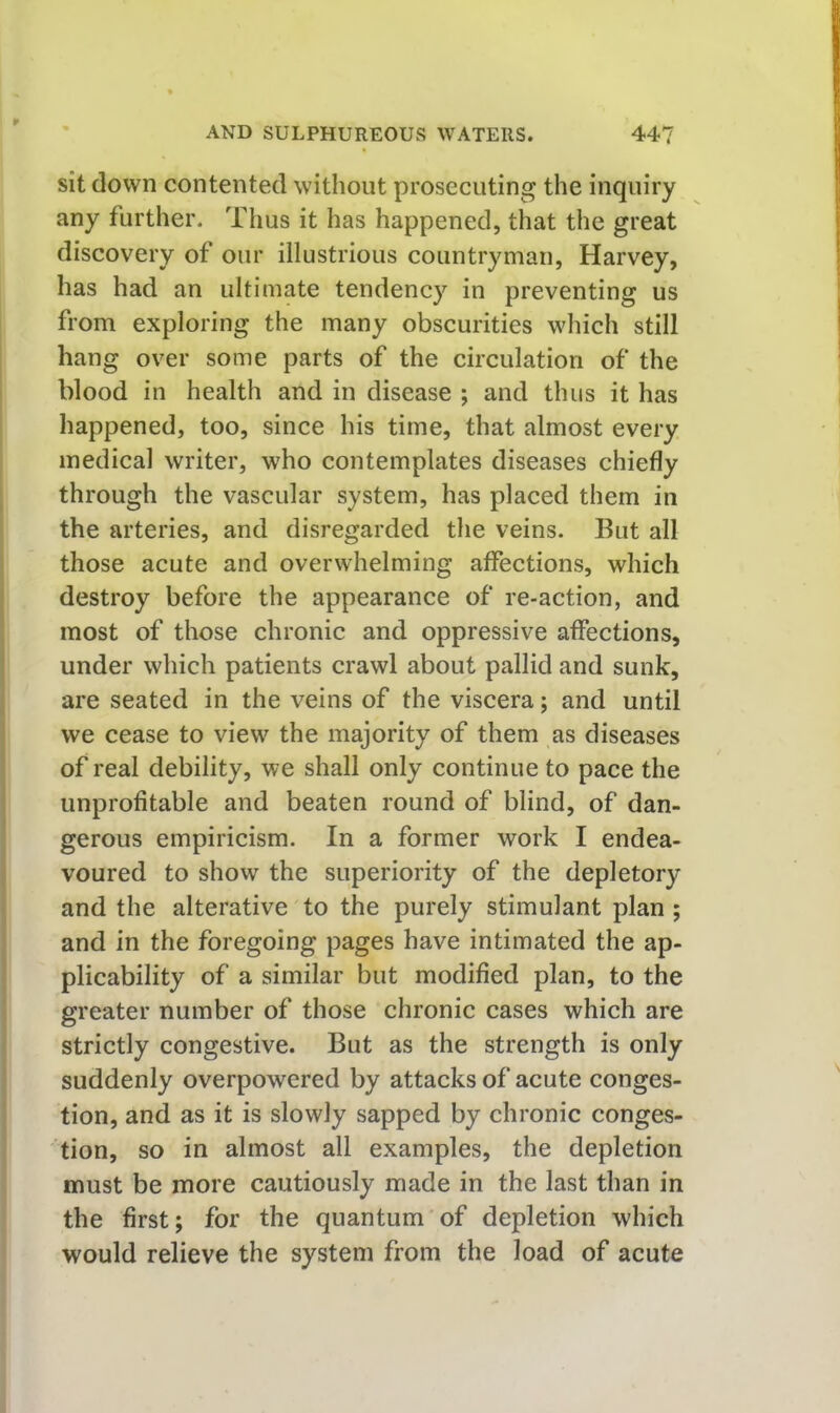 sit down contented without prosecuting the inquiry any further. Thus it has happened, that the great discovery of our illustrious countryman, Harvey, has had an ultimate tendency in preventing us from exploring the many obscurities which still hang over some parts of the circulation of the blood in health and in disease ; and thus it has happened, too, since his time, that almost every medical writer, who contemplates diseases chiefly through the vascular system, has placed them in the arteries, and disregarded the veins. But all those acute and overwhelming affections, which destroy before the appearance of re-action, and most of those chronic and oppressive affections, under which patients crawl about pallid and sunk, are seated in the veins of the viscera; and until we cease to view the majority of them as diseases of real debility, we shall only continue to pace the unprofitable and beaten round of blind, of dan- gerous empiricism. In a former work I endea- voured to show the superiority of the depletory and the alterative to the purely stimulant plan ; and in the foregoing pages have intimated the ap- plicability of a similar but modified plan, to the greater number of those chronic cases which are strictly congestive. But as the strength is only suddenly overpowered by attacks of acute conges- tion, and as it is slowly sapped by chronic conges- tion, so in almost all examples, the depletion must be more cautiously made in the last than in the first; for the quantum of depletion which would relieve the system from the load of acute