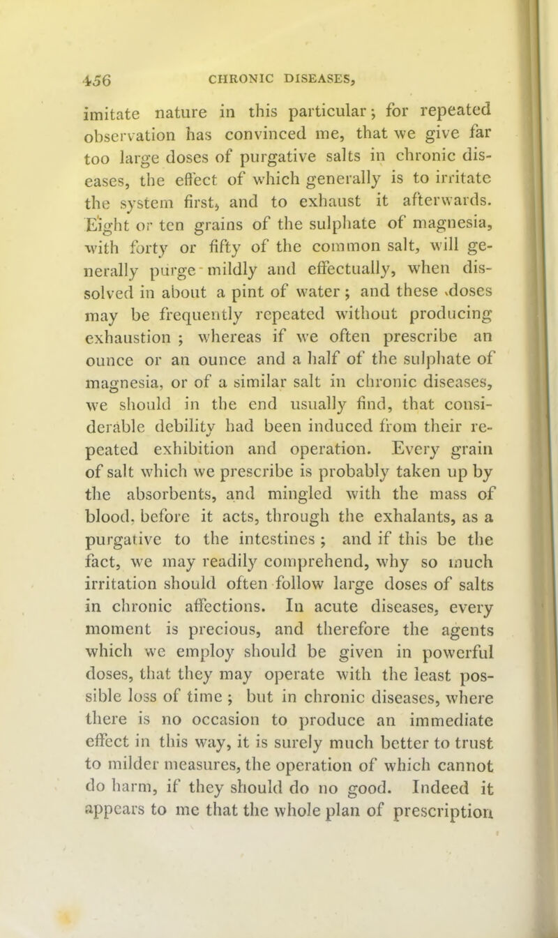 imitate nature in this particular*, for repeated observation has convinced me, that we give far too large doses of purgative salts in chronic dis- eases, the effect of which generally is to irritate the system first) and to exhaust it afterwards. Eight or ten grains of the sulphate of magnesia, with forty or fifty of the common salt, will ge- nerally purge'mildly and effectually, wdien dis- solved in about a pint of water ; and these vdoses may be frequently repeated without producing exhaustion ; whereas if we often prescribe an ounce or an ounce and a half of the sulphate of magnesia, or of a similar salt in chronic diseases, we should in the end usually find, that consi- derable debility had been induced from their re- peated exhibition and operation. Every grain of salt which we prescribe is probably taken up by the absorbents, and mingled with the mass of blood, before it acts, through the exhalants, as a purgative to the intestines ; and if this be the fact, we may readily comprehend, why so much irritation should often follow large doses of salts in chronic affections. In acute diseases, every moment is precious, and therefore the agents which we employ should be given in powerful doses, that they may operate with the least pos- sible loss of time ; but in chronic diseases, where there is no occasion to produce an immediate effect in this way, it is surely much better to trust to milder measures, the operation of which cannot do harm, if they should do no good. Indeed it appears to me that the whole plan of prescription