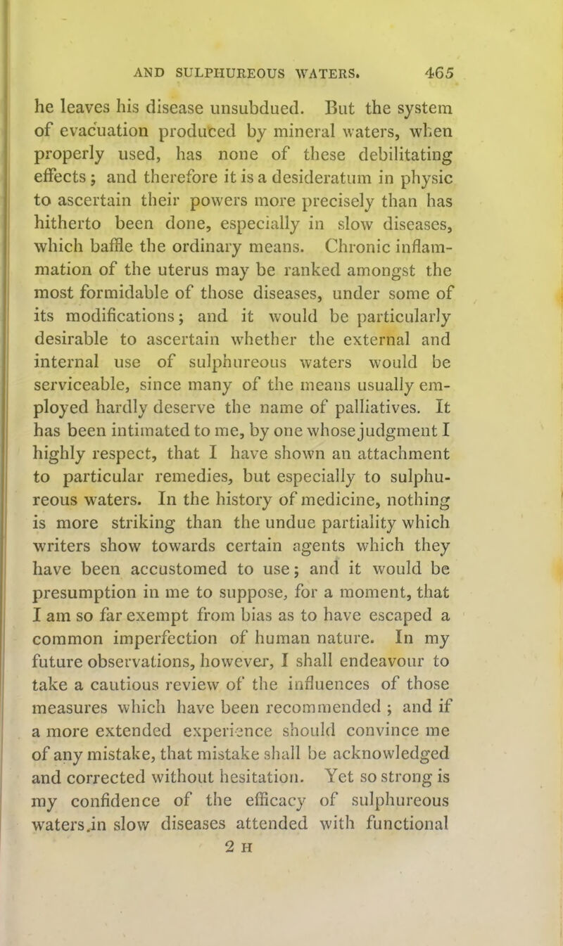he leaves his disease unsubdued. But the system of evacuation produced by mineral waters, when properly used, has none of these debilitating effects; and therefore it is a desideratum in physic to ascertain their powers more precisely than has hitherto been done, especially in slow diseases, i which baffle the ordinary means. Chronic inflam- mation of the uterus may be ranked amongst the most formidable of those diseases, under some of its modifications; and it would be particularly desirable to ascertain whether the external and I internal use of sulphureous waters would be serviceable, since many of the means usually em- ployed hardly deserve the name of palliatives. It has been intimated to me, by one whose judgment I highly respect, that I have shown an attachment to particular remedies, but especially to sulphu- reous waters. In the history of medicine, nothing is more striking than the undue partiality which writers show towards certain agents which they have been accustomed to use; and it would be presumption in me to suppose, for a moment, that I am so far exempt from bias as to have escaped a common imperfection of human nature. In my future observations, however, I shall endeavour to take a cautious review of the influences of those measures which have been recommended ; and if a more extended experience should convince me of any mistake, that mistake shall be acknowledged and corrected without hesitation. Yet so strong is my confidence of the efficacy of sulphureous watersjn slow diseases attended with functional 2 H