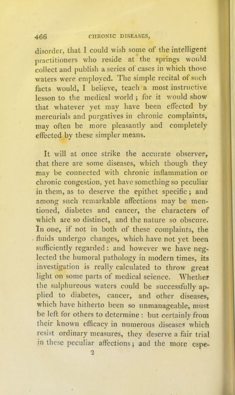 disorder, that I could wish some of the intelligent practitioners who reside at the springs would collect and publish a series of cases in which those ■waters were employed. The simple recital of such facts would, I believe, teach a most instructive lesson to the medical w^orld ; for it w'ould show that whatever yet may have been effected by mercurials and purgatives in chronic complaints, may often be more pleasantly and completely effected by these simpler means. It w'ill at once strike the accurate observer, that there are some diseases, w'hich though they may be connected wdth chronic inflammation or chronic congestion, yet have something so peculiar in them, as to deserve the epithet specific; and among such remarkable affections mav be men- tioned, diabetes and cancer, the characters of which are so distinct, and the nature so obscure. In one, if not in both of these complaints, the . fluids undergo changes, which have not yet been sufficiently regarded: and howxver w’e have neg- lected the humoral pathology in modern times, its investigation is really calculated to throw great light on some parts of medical science. Whether the sulphureous waters could be successfully ap- plied to diabetes, cancer, and other diseases, which have hitherto been so unmanageable, must be left for others to determine : but certainly from their knowm efficacy in numerous diseases which resist ordinary measures, they deserve a fair trial in these peculiar affections j and the more espe-