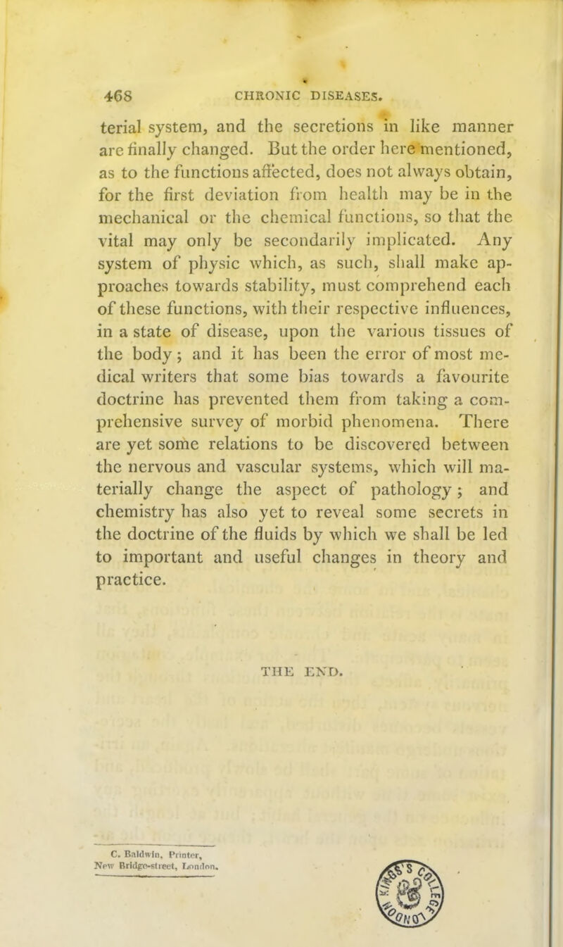 terial system, and the secretions in like manner are finally changed. But the order here mentioned, as to the functions affected, does not always obtain, for the first deviation from health may be in the mechanical or the chemical functions, so that the vital may only be secondarily implicated. Any system of physic which, as such, shall make ap- proaches towards stability, must comprehend each of these functions, with their respective influences, in a state of disease, upon the various tissues of the body; and it has been the error of most me- dical writers that some bias towards a favourite doctrine has prevented them from taking a com- prehensive survey of morbid phenomena. There are yet some relations to be discovered between the nervous and vascular systems, which will ma- terially change the aspect of pathology; and chemistry has also yet to reveal some secrets in the doctrine of the fluids by which we shall be led to important and useful changes in theory and practice. THE END. C. Baldwin, Printer, New Brldpp-slieel, Ijondon.