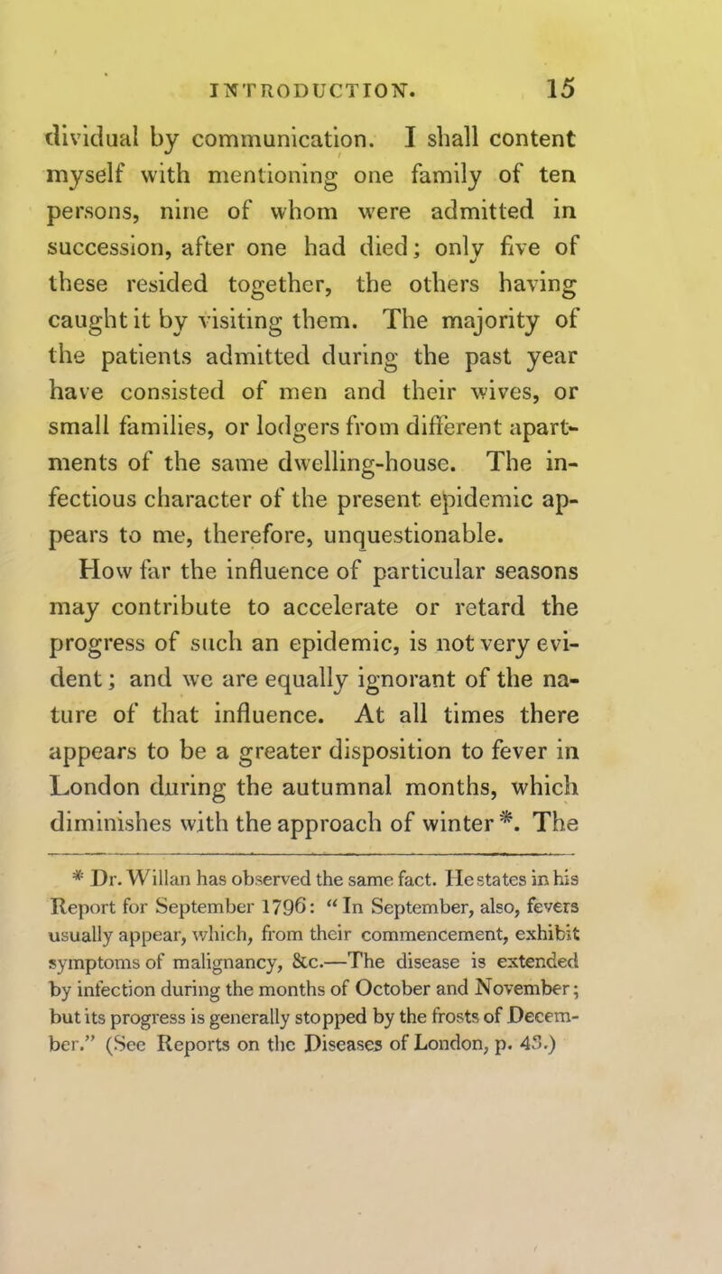 dividual by communication. I shall content myself with mentioning one family of ten persons, nine of whom were admitted in succession, after one had died; only five of these resided together, the others having caught it by visiting them. The majority of the patients admitted during the past year have consisted of men and their wives, or small families, or lodgers from different apart*- ments of the same dwelling-house. The in- fectious character of the present epidemic ap- pears to me, therefore, unquestionable. How far the influence of particular seasons may contribute to accelerate or retard the progress of such an epidemic, is not very evi- dent ; and we are equally ignorant of the na- ture of that influence. At all times there appears to be a greater disposition to fever in London during the autumnal months, which diminishes with the approach of winter*. The * Dr. Willan has observed the same fact. He states in his Report for September 1796: “ In September, also, fevers usually appear, which, from their commencement, exhibit symptoms of malignancy, &c.—The disease is extended by infection during the months of October and November; but its progress is generally stopped by the frosts of Decem- ber.” (See Reports on the Diseases of London, p, 4.)