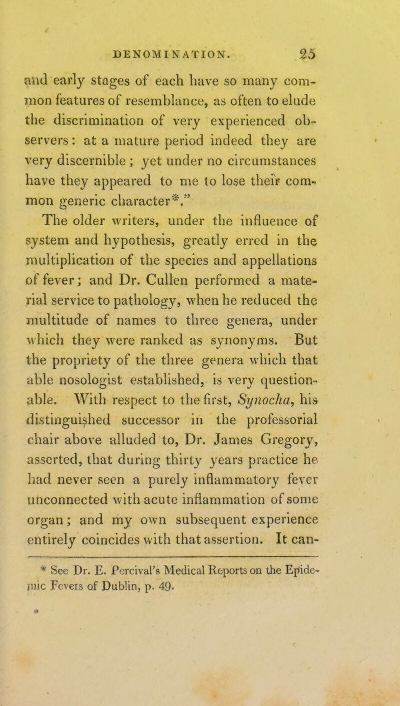 and early stages of each have so many com- mon features of resemblance, as often to elude the discrimination of very experienced ob- servers : at a mature period indeed they are very discernible ; yet under no circumstances have they appeared to me to lose theiV com- mon generic character*.'’ The older writers, under the influence of system and hypothesis, greatly erred in the multiplication of the species and appellations of fever; and Dr. Cullen performed a mate- rial service to pathology, when he reduced the multitude of names to three genera, under which they were ranked as synonyms. 'But the propriety of the three genera which that able nosologist established, is very question- able. With respect to the first, Synocha, his distinguished successor in the professorial chair above alluded to. Dr. James Gregory, asserted, that during thirty years practice he had never seen a purely inflammatory fever unconnected with acute inflammation of some organ; and my own subsequent experience entirely coincides with that assertion. It can- * See Dr. E. Percival’s Medical Reports on the Epide- jnic Fevers of Dublin, p. 49.