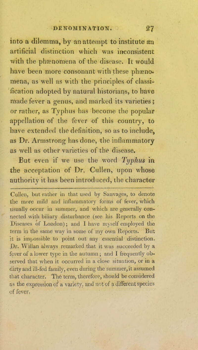 into a dilemma, by an attempt to institute an artificial distinction which was inconsistent with the phfenomena of the disease. It would have been more consonant with these phaeno* mena, as w'ell as with the principles of classi- 'fication adopted by natural historians, to have made fever a genus, and marked its varieties ; or rather, as Typhus has become the popular appellation of the fever of this country, to have extended the definition, so as to include, as Dr. Armstrong has done, the inflammatory as well as other varieties of the disease. But even if we use the word Typhus in the acceptation of Dr, Cullen, upon whose authority it has been introduced, the character Cullen, but rather in that used by Sauvages, to denote the more mild and inflammatory forms of fever, which usually occur in summer, and Avhich are generally con- nected with biliary disturbance (see his Reports on the Diseases of London); and I have my self employed the term in the same way in some of my own Reports. But it is impossible to point out any essential distinction. Dr. Willan always remarked that it was succeeded by a fever of a lower type in the autumn ; and I frequently ob- served that when it occurred in a close situation, or in a dirty and ill-fed family, even during the summer, it assumed that character. TI16 term, therefore, should be considered as the expression of a variety, and not of a tfifferent species of fever.