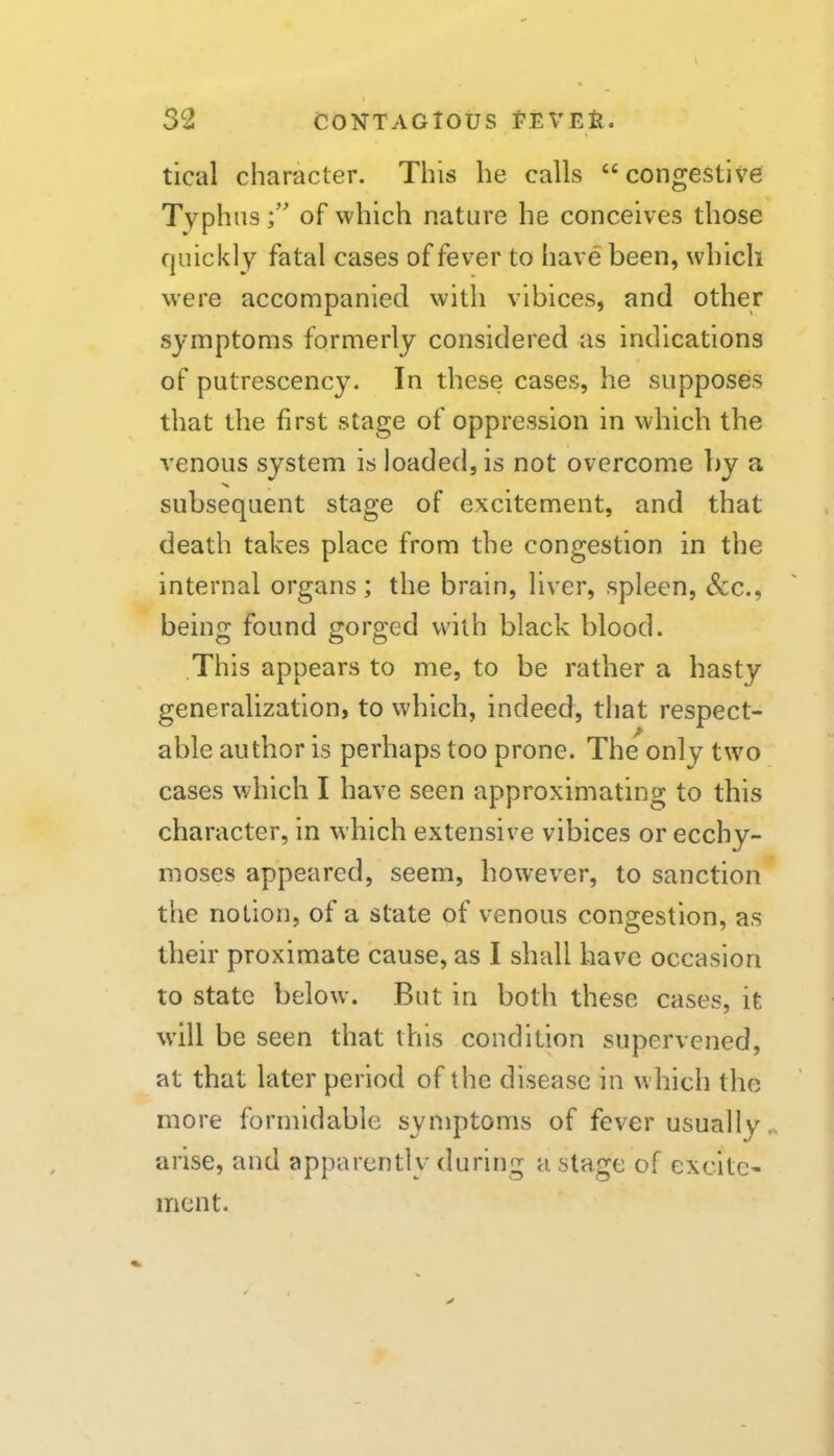 tical character. This he calls “ congestive Typhus;’ of which nature he conceives those quickly fatal cases of fever to have been, which were accompanied with vibices, and other symptoms formerly considered as indications of putrescency. In these cases, he supposes that the first stage of oppression in which the venous system is loaded, is not overcome l)y a subsequent stage of excitement, and that death takes place from the congestion in the internal organs; the brain, liver, spleen, &c., being found gorged with black blood. This appears to me, to be rather a hasty generalization, to which, indeed, that respect- able author is perhaps too prone. The only two cases which I have seen approximating to this character, in which extensive vibices or ecchy- moses appeared, seem, however, to sanction the notion, of a state of venous congestion, as their proximate cause, as I shall have occasion to state below. But in both these cases, it will be seen that this condition supervened, at that later period of the disease in which the more formidable symptoms of fever usually „ arise, and apparently during a stage of excite- ment.