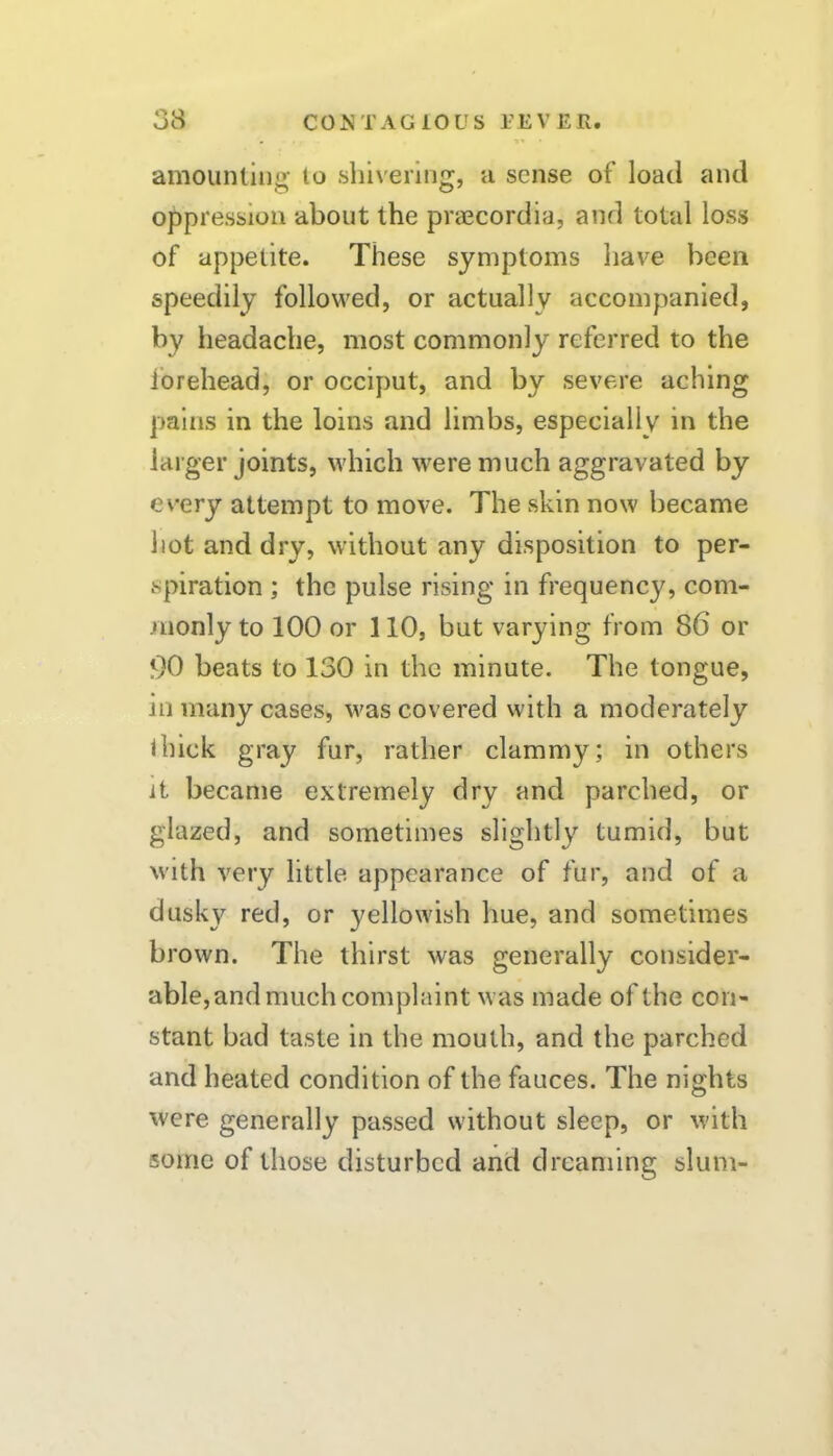 amounllng to shivering, a sense of load and oppression about the praecordia, and total loss of appetite. These symptoms liave been speedily followed, or actually accompanied, by headache, most commonly referred to the forehead, or occiput, and by severe aching pains in the loins and limbs, especially in the larger joints, which were much aggravated by every attempt to move. The skin now became hot and dry, without any disposition to per- spiration ; the pulse rising in frequency, com- -•uonly to 100 or 110, but varying from 86 or 00 beats to 130 in the minute. The tongue, in many cases, was covered with a moderately ihick gray fur, rather clammy; in others it became extremely dry and parched, or glazed, and sometimes slightly tumid, but with very little appearance of fur, and of a dusky red, or yellowish hue, and sometimes brown. The thirst was generally consider- able,and much complaint was made of the con- stant bad taste in the mouth, and the parched and heated condition of the fauces. The nights were generally passed without sleep, or with some of those disturbed and dreaming slum-