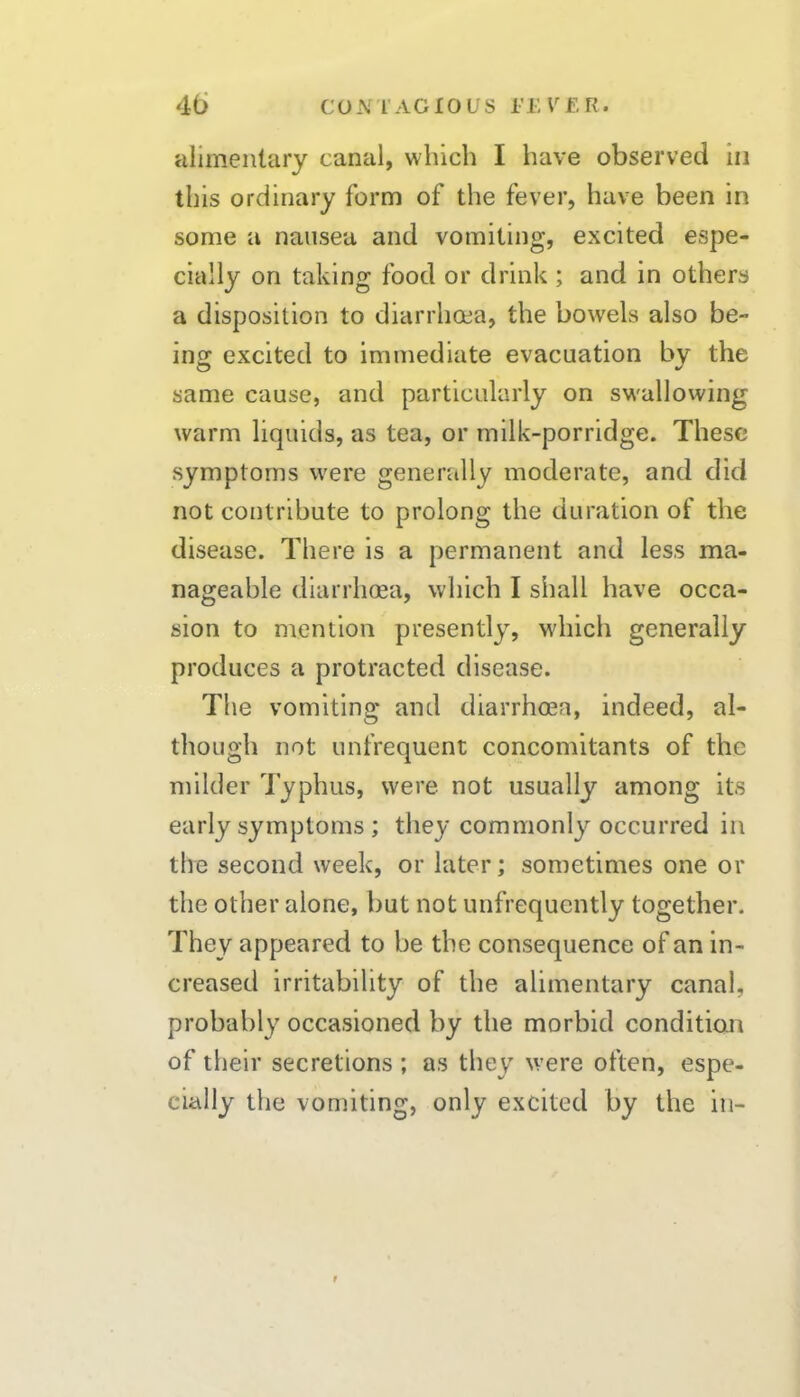 alimentary canal, which I have observed in this ordinary form of the fever, have been in some a nausea and vomiting, excited espe- cially on taking food or drink ; and in others a disposition to diarrhoea, the bowels also be- ing excited to immediate evacuation by the same cause, and particularly on sw'allowing warm liquids, as tea, or milk-porridge. These symptoms were generally moderate, and did not contribute to prolong the duration of the disease. There is a permanent and less ma- nageable diarrhoea, which I shall have occa- sion to mention presently, which generally produces a protracted disease. The vomiting and diarrhoea, indeed, al- though not unfrequent concomitants of the milder Typhus, were not usually among its early symptoms; they commonly occurred in the second week, or later; sometimes one or the other alone, but not unfrequcntly together. They appeared to be the consequence of an in- creased irritability of the alimentary canal, probably occasioned by the morbid condition of their secretions ; as they were often, espe- cially the vomiting, only excited by the in-