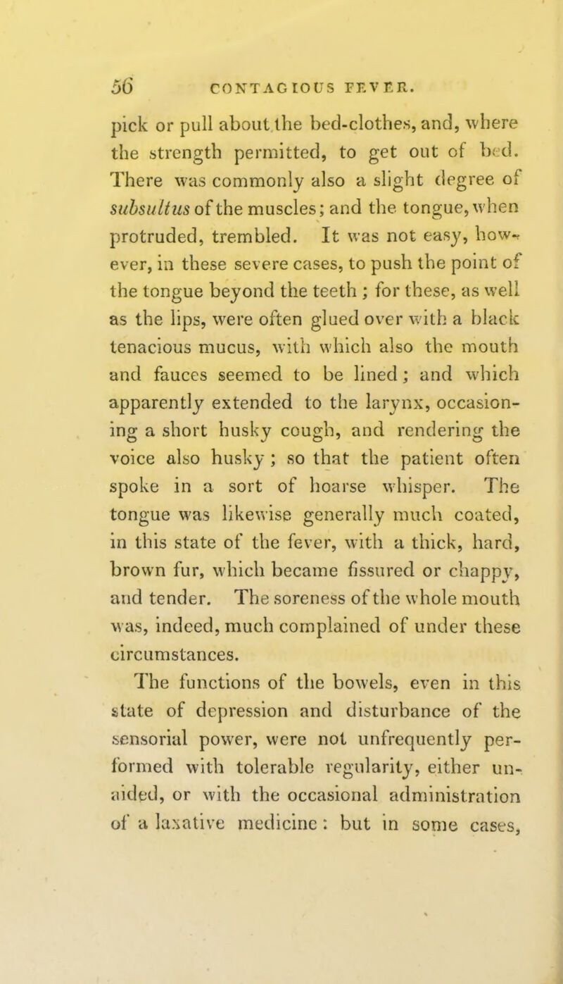 pick or pull about,lhe bed-clothes, and, where the strength permitted, to get out of bed. There was commonly also a slight degree of subsulius of the muscles; and the tongue, when protruded, trembled. It was not easy, how-^ ever, in these severe cases, to push the point of the tongue beyond the teeth ; for these, as well as the lips, were often glued over with a black tenacious mucus, with which also the mouth and fauces seemed to be lined; and which apparently extended to the larynx, occasion- ing a short husky cough, and rendering the voice also husky ; so that the patient often spoke in a sort of hoarse whisper. The tongue was likewise generally much coated, in this state of the fever, with a thick, hard, brown fur, which became fissured or chappy, and tender. The soreness of the whole mouth was, indeed, much complained of under these circumstances. The functions of the bowels, even in this state of depression and disturbance of the sensorial power, were not unfrequently per- formed with tolerable regularity, either un- aided, or with the occasional administration of a laxative medicine: but in some cases,