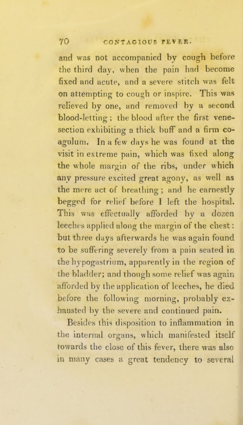 and was not accompanied by cough betore the third day, when the pain had become fixed and acute, and a severe stitch was felt on attempting to cough or inspire. This was relieved by one, and removed by a second blood-letting ; the blood after the first vene- section exhibiting a thick buff and a firm co- agulum. In a few days he was found at the visit in extreme pain, which was fixed along the whole margin of the ribs, under which any pressure excited great agony, as well as the mere act of breathing; and he earnestly begged for relief before 1 left the hospital. This was effectuallv afforded by a dozen leeches applied along the margin of the chest: but three days afterwards he was again found to be suffering severely from a pain seated in the hypogastrium, apparently in the region of the bladder; and though some relief was again afforded by the application of leeches, he died before the following morning, probably ex- hausted by the severe and continued pain. Besides this disposition to inflammation in the internal organs, which manifested itself towards the close of this fever, there was also in many cases a great tendency to several