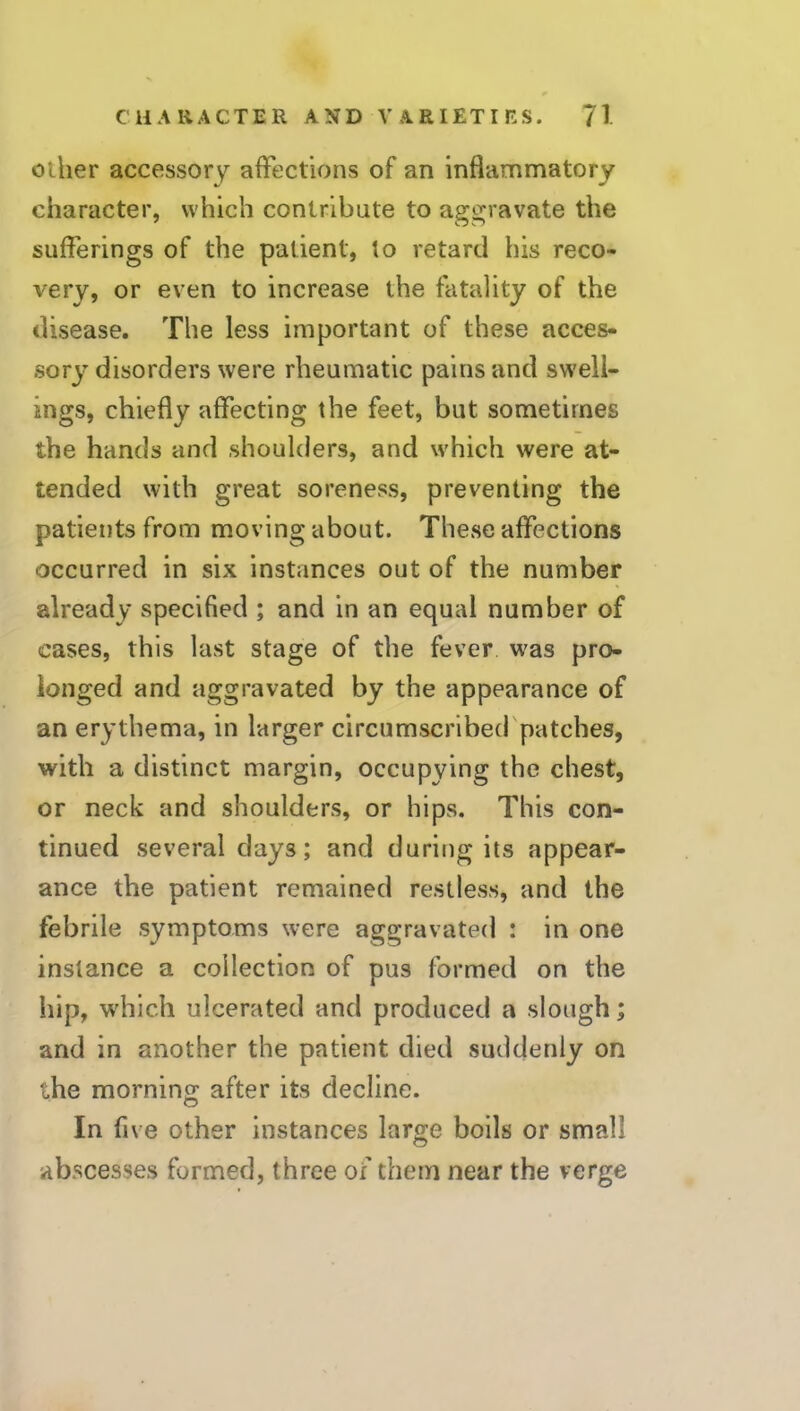 Other accessory affections of an inflammatory character, which contribute to aggravate the sufferings of the patient, to retard his reco- very, or even to increase the fatality of the disease. The less important of these acces- sor^J' disorders were rheumatic pains and sw'ell- ings, chiefly affecting the feet, but sometimes the hands and shoulders, and which were at- tended with great soreness, preventing the patients from moving about. These affections occurred in six instances out of the number already specified ; and in an equal number of cases, this last stage of the fever w'as pro- longed and aggravated by the appearance of an erythema, in larger circumscribed patches, with a distinct margin, occupying the chest, or neck and shoulders, or hips. This con- tinued several days; and during its appear- ance the patient remained restless, and the febrile symptoms were aggravated : in one instance a collection of pus formed on the hip, w'hich ulcerated and produced a slough; and in another the patient died suddenly on the mornino; after its decline. In five other instances large boils or small abscesses formed, three of them near the verge