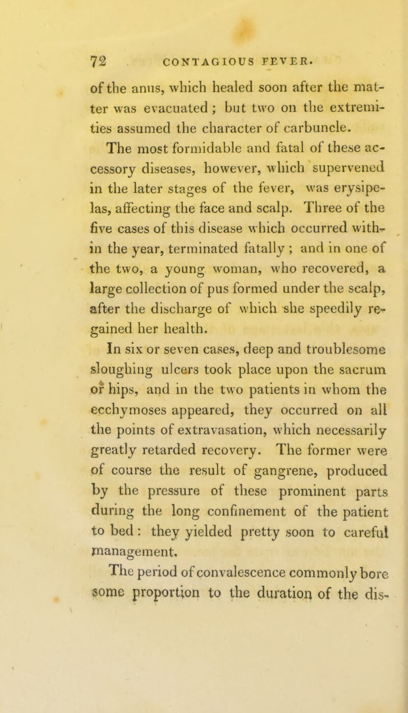 of the anus, which healed soon after the mat- ter was evacuated ; but two on the extremi- ties assumed the character of carbuncle. The most formidable and fatal ol these ac- cessory diseases, however, which supervened in the later stages of the fever, was erysipe- las, affecting the face and scalp. Three of the five cases of this disease which occurred with^ in the year, terminated fatally ; and in one of the two, a young w^oman, who recovered, a large collection of pus formed under the scalp, after the discharge of which ^he speedily re- gained her health. In six or seven cases, deep and troublesome sloughing ulcers took place upon the sacrum of hips, and in the two patients in whom the ecchymoses appeared, they occurred on all the points of extravasation, which necessarily greatly retarded recovery. The former were of course the result of gangrene, produced by the pressure of these prominent parts during the long confinement of the patient to bed: they yielded pretty soon to careful management. The period of convalescence commonly bore some proportion to the duration of the dis-