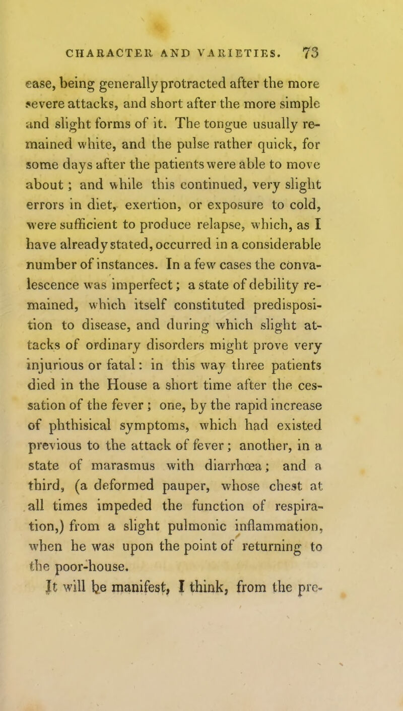 ease, being generally protracted after the more severe attacks, and short after the more simple and slight forms of it. The tongue usually re- mained white, and the pulse rather quick, for some days after the patients were able to move about; and while this continued, very slight errors in diet, exertion, or exposure to cold, were sufficient to produce relapse, which, as I have already stated, occurred in a considerable number of instances. In a few cases the conva- lescence was imperfect; a state of debility re- mained, which itself constituted predisposi- tion to disease, and during which slight at- tacks of ordinary disorders might prove very injurious or fatal: in this way three patients died in the House a short time after the ces- sation of the fever ; one, by the rapid increase of phthisical symptoms, which had existed previous to the attack of fever; another, in a state of marasmus with diarrhoea; and a third, (a deformed pauper, whose chest at .all times impeded the function of respira- tion,) from a slight pulmonic inflammation, when he was upon the point of returning to the poor-house. It will be manifest, I think, from the pre-