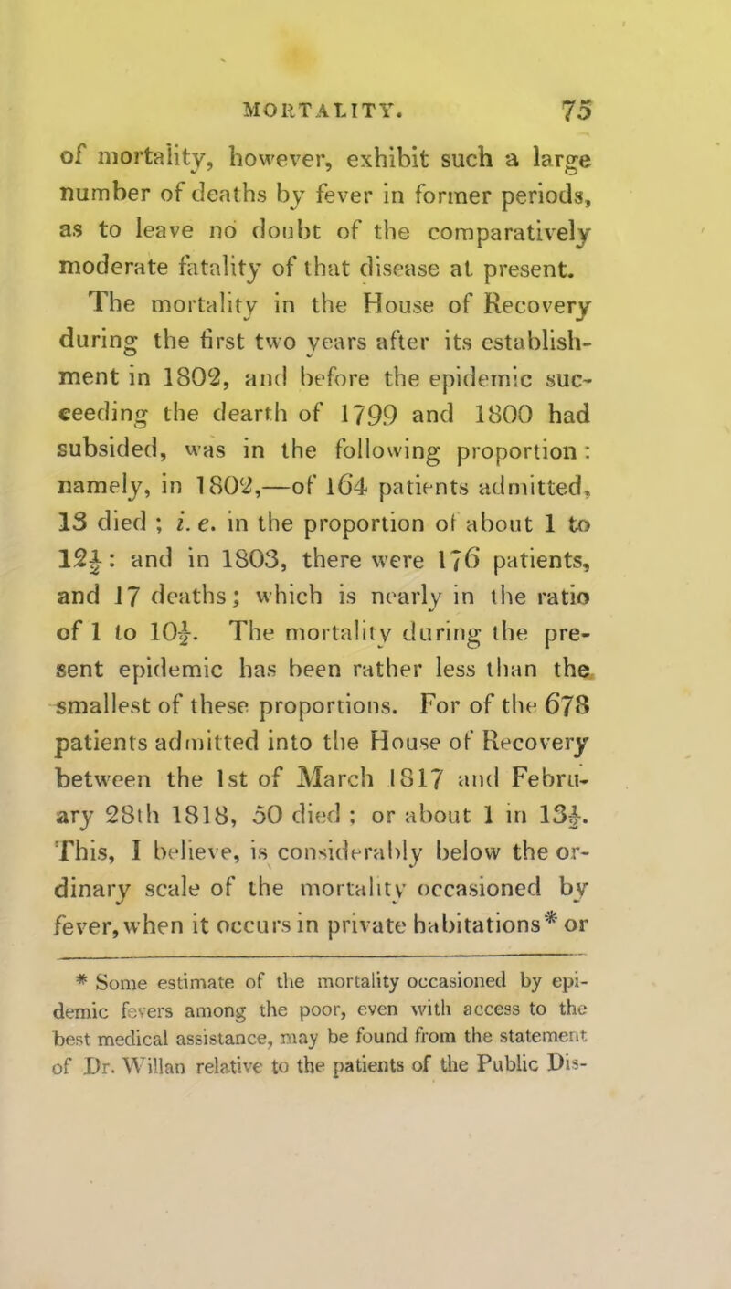 of mortality, however, exhibit such a large number of deaths by fever in former periods, as to leave no doubt of the comparatively moderate fatality of that disease at present. The mortality in the House of Recovery during the first two years after its establish- ment in 1802, and before the epidemic suc- ceeding the dearth of 1799 and 1800 had subsided, was in the following proportion: namely, in 1802,—of l6’4 patients admitted, 13 died ; i.e. in the proportion of about 1 to 12J: and in 1803, there were l?6 patients, and 17 deaths; which is nearly in the ratio of 1 to 10:}. The mortality during the pre- sent epidemic has been rather less than the. smallest of these proportions. For of the 678 patients adrnitted into the House of Recovery between the 1st of March 1817 and Febru- ary 28lh 1818, oO died ; or about 1 in 13}. This, I believe, is consideral)lv below the or- dinary scale of the mortality occasioned by fever, when it occurs in private habitations'^' or * Some estimate of the mortality occasioned by epi- demic fevers among the poor, even with access to the best medical assistance, may be found from the statement of Dr. Willan relative to the patients of the Public Dis-