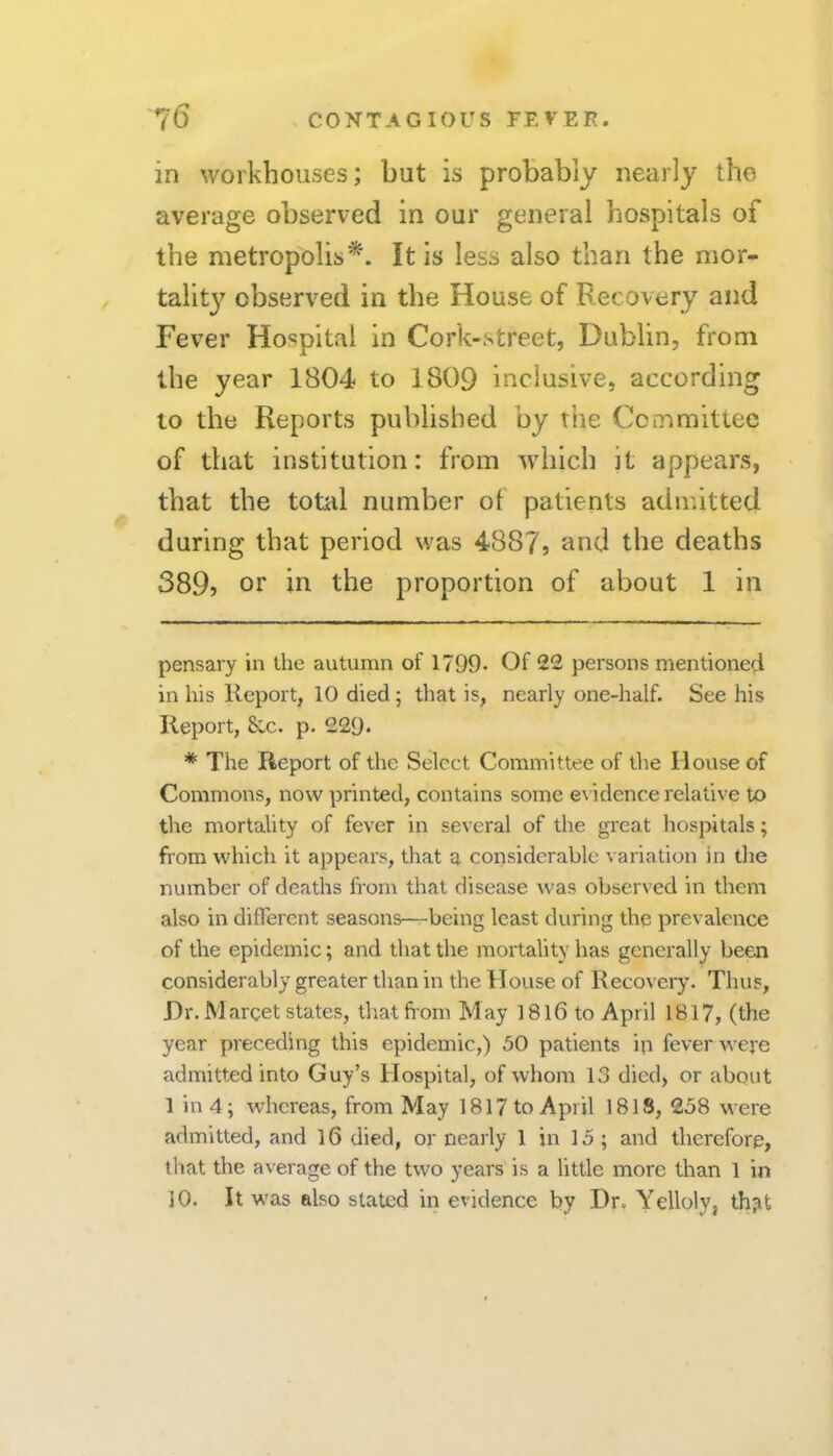 in workhouses; but is probably nearly the average observed in our general hospitals of the metropolis'^. It is less also than the mor- tality observed in the House of Recovery and Fever Hospital in Cork-street, Dublin, from the year 1804 to 1809 inclusive, according to the Reports published by tiie Ccmmittec of that institution: from which it appears, that the total number of patients admitted during that period was 4887, and the deaths 389? or in the proportion of about 1 in pensary in the autumn of 1799- Of 22 persons mentioned in his Report, 10 died; that is, nearly one-half. See his Report, &c. p. 229* * * The Report of the Select Committee of the House of Commons, now printed, contains some e\ idence relative to the mortality of fever in several of the great hospitals; from which it appears, that a considerable variation in the number of deaths from that disease was observed in them also in difTerent seasons'—being least during the prevalence of the epidemic; and that the mortality has generally been considerably greater than in the House of Recovery. Thus, Hr. Marcet states, that from May 18l6 to April 1817, (the year preceding this epidemic,) 50 patients in fever were admitted into Guy’s Hospital, of whom 13 died, or about 1 in 4; whereas, from May 1817 to April 1818, 258 were admitted, and l6 died, or nearly 1 in 15 ; and therefore, that the average of the two years is a little more than 1 in 10. It was also stated in evidence by Hr. Yelloly, th^it