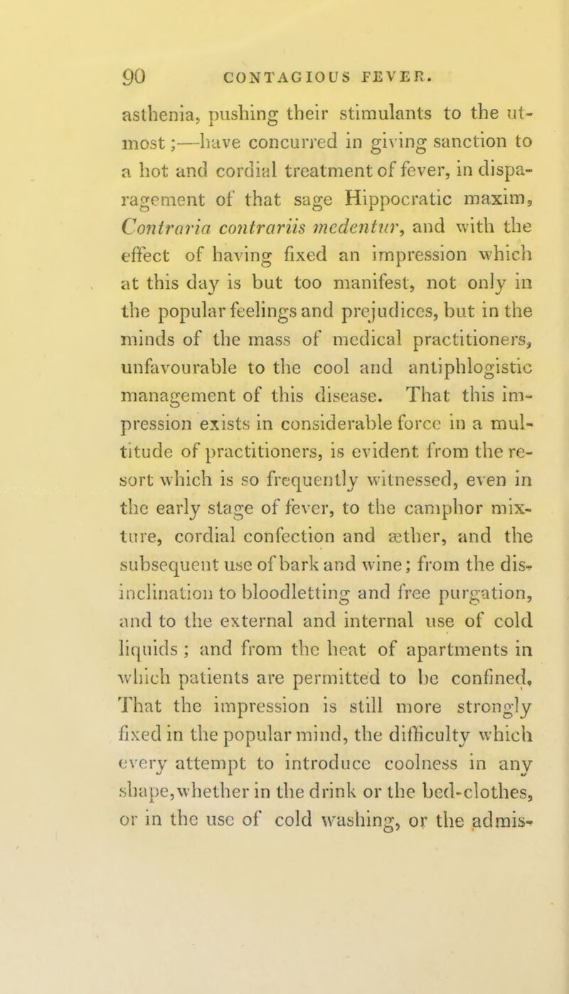 asthenia, pushing their stimulants to the ut- most ;—have concurred in giving sanction to a hot and cordial treatment of fever, in dispa- ragement of that sage Hippocratic maxim, Contraria contrariis medentur, and with the effect of having fixed an impression which at this day is but too manifest, not only in the popular feelings and prejudices, but in the minds of the mass of medical practitioners, unfavourable to the cool and antiphlogistic management of this disease. That this im- pression exists in considerable force in a mul- titude of practitioners, is evident from the re- sort which is so frequently witnessed, even in the early stage of fever, to the camphor mix- ture, cordial confection and aether, and the subsequent use of bark and wine; from the dis- inclination to bloodletting and free purgation, and to the external and internal use of cold liquids ; and from the heat of apartments in wliich patients are permitted to be confined. That the impression is still more strongly fixed in the popular mind, the difficulty which every attempt to introduce coolness in any shape,whether in the drink or the bed-clothes, or in the use of cold washing, or the ad mis-