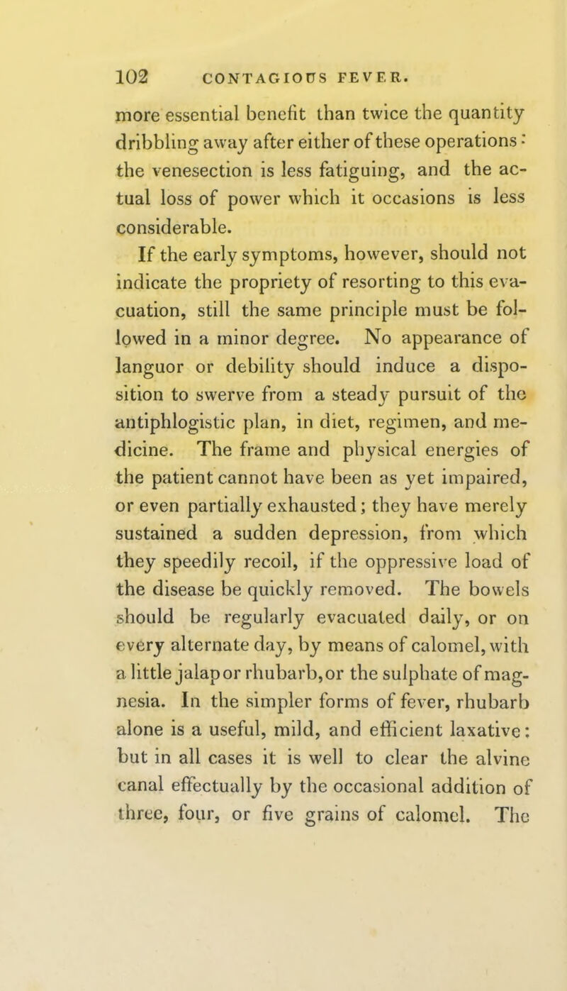 more essential benefit than twice the quantity dribbling away after either of these operations • the venesection is less fatiguing, and the ac- tual loss of power which it occasions is less considerable. If the early symptoms, however, should not indicate the propriety of resorting to this eva- cuation, still the same principle must be fol- lowed in a minor degree. No appearance of languor or debility should induce a dispo- sition to swerve from a steady pursuit of the antiphlogistic plan, in diet, regimen, and me- dicine. The frame and physical energies of the patient cannot have been as yet impaired, or even partially exhausted; they have merely sustained a sudden depression, from which they speedily recoil, if the oppressive load of the disease be quickly removed. The bowels should be regularly evacuated daily, or on every alternate day, by means of calomel, with a little jalap or rhubarb, or the sulphate of mag- nesia. In the simpler forms of fever, rhubarb alone is a useful, mild, and efficient laxative: but in all cases it is well to clear the alvine canal effectually by the occasional addition of three, four, or five grains of calomel. The