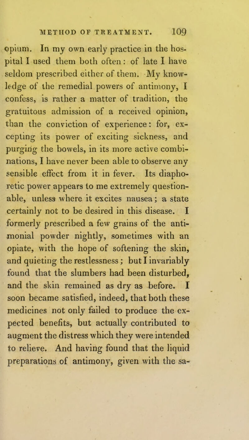 opium. In my own early practice in the hos- pital I used them both often ; of late I have seldom prescribed either of them. -My know- ledge of the remedial powers of antimony, I confess, is rather a matter of tradition, the gratuitous admission of a received opinion, than the conviction of experience: for, ex- cepting its power of exciting sickness, and purging the bowels, in its more active combi- nations, I have never been able to observe any sensible effect from it in fever. Its diapho- retic power appears to me extremely question- able, unless where it excites nausea; a state certainly not to be desired in this disease. I formerly prescribed a few grains of the anti- monial powder nightly, sometimes with an opiate, with the hope of softening the skin, and quieting the restlessness; but I invariably found that the slumbers had been disturbed, and the skin remained as dry as before. I soon became satisfied, indeed, that both these medicines not only failed to produce the ex- pected benefits, but actually contributed to augment the distress which they were intended to relieve. And having found that the liquid preparations of antimony, given with the sa-