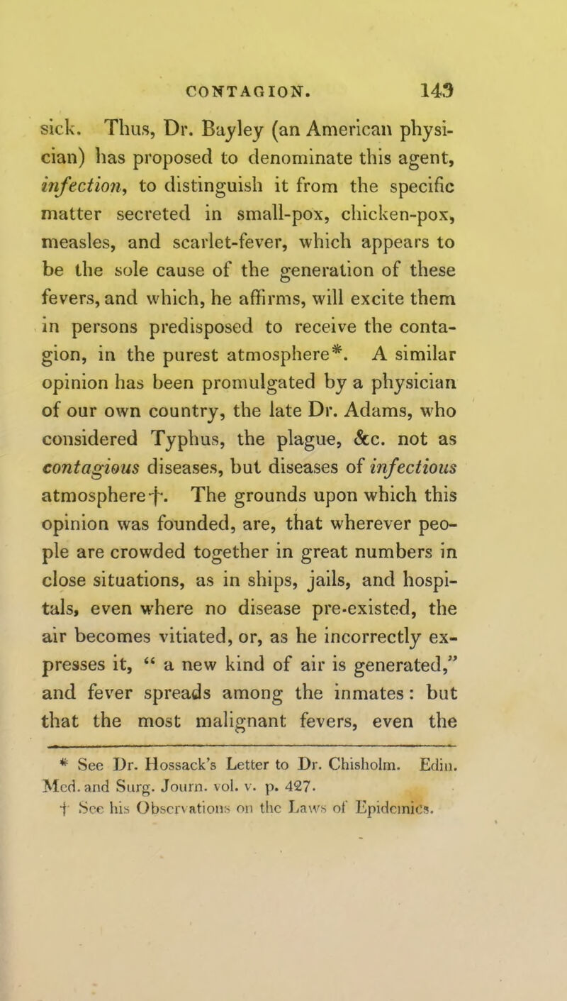 sick. Thus, Dr. Bay ley (an American physi- cian) has proposed to denominate this agent, infection, to distinguish it from the specific matter secreted in small-pox, chicken-pox, measles, and scarlet-fever, which appears to be the sole cause of the generation of these fevers, and which, he affirms, will excite them in persons predisposed to receive the conta- gion, in the purest atmosphere*. A similar opinion has been promulgated by a physician of our own country, the late Dr. Adams, wffio considered Typhus, the plague, &c. not as contagious diseases, but diseases of infectious atmosphere-f*. The grounds upon which this opinion was founded, are, that wherever peo- ple are crowded together in great numbers in clpse situations, as in ships, jails, and hospi- tals, even where no disease pre-existed, the air becomes vitiated, or, as he incorrectly ex- presses it, “ a new kind of air is generated,’^ and fever spreads among the inmates: but that the most malignant fevers, even the * See Dr. Hossack’s Letter to Dr. Chisholm. Edin. Med. and Surg. Journ. vol. v. p. 427* f See his Observations on the Laws of Epidemics.