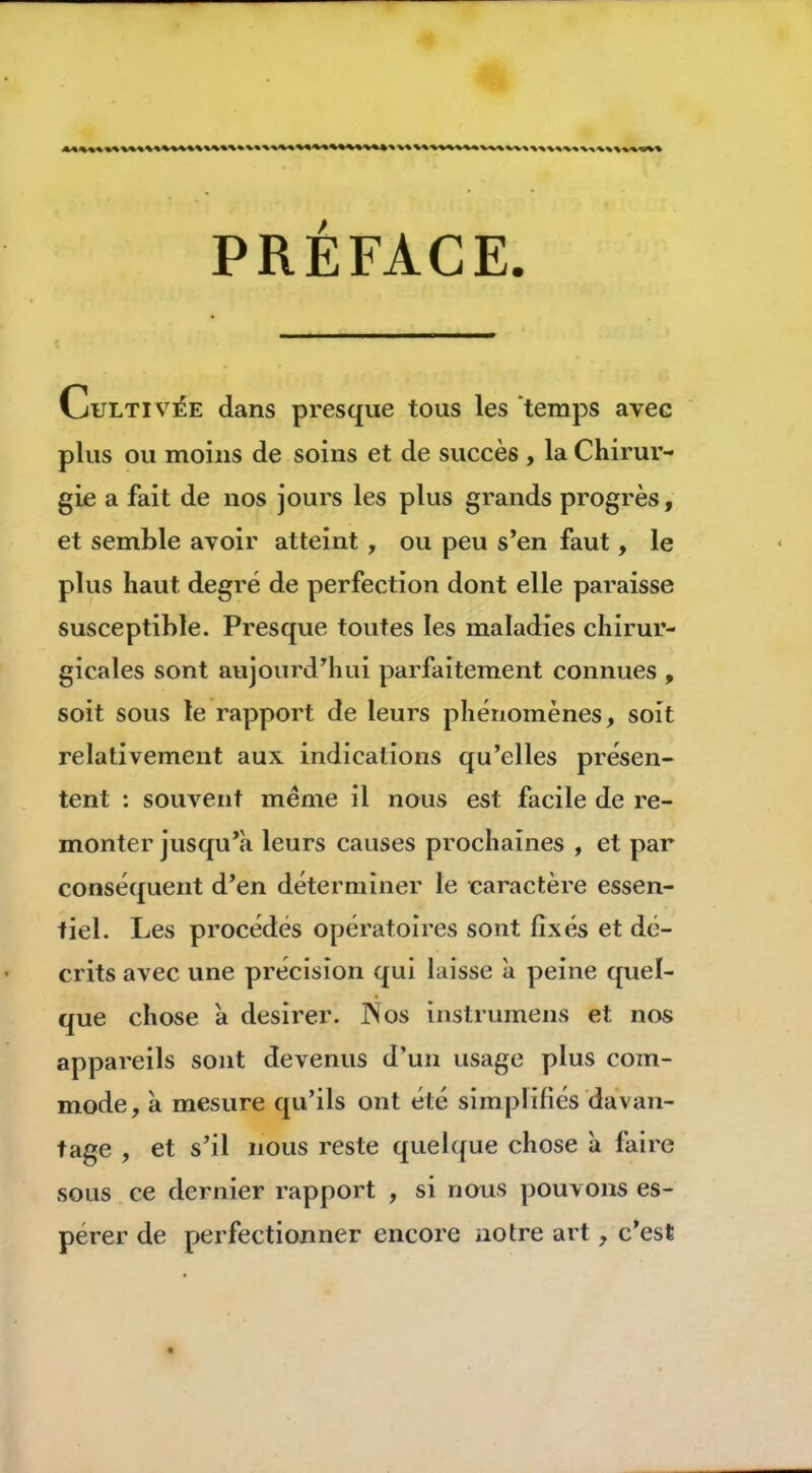 PRÉFACE. Culti vée dans presque tous les ‘temps avec plus ou moins de soins et de succès , la Chirur- gie a fait de nos jours les plus grands progrès, et semble avoir atteint , ou peu s*en faut, le plus haut degré de perfection dont elle paraisse susceptible. Presque toutes les maladies chirur- gicales sont aujourd'hui parfaitement connues , soit sous le rapport de leurs phénomènes, soit relativement aux indications qu’elles présen- tent : souvent meme il nous est facile de re- monter jusqu’à leurs causes prochaines , et par conséquent d’en déterminer le caractère essen- tiel. Les procédés opératoires sont fixés et dé- crits avec une précision qui laisse à peine quel- que chose à desirer. îSos inslrumens et nos appareils sont devenus d’un usage plus com- mode, à mesure qu’ils ont été simplifiés davan- tage , et s’il nous reste quelque chose à faire sous ce dernier rapport , si nous pouvons es- pérer de perfectionner encore notre art, c’est