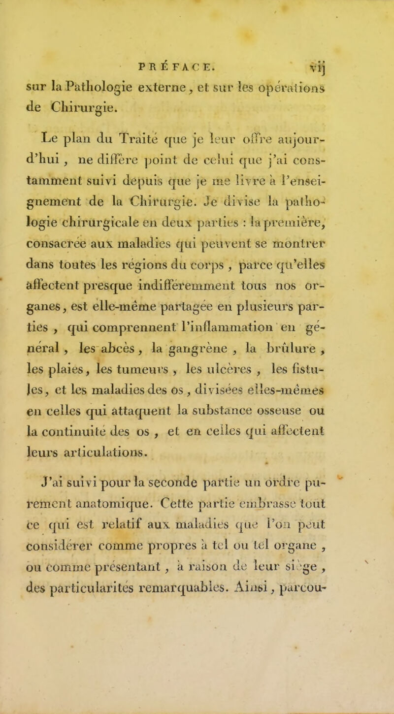 PRÉFACE. vij sur la Pathologie externe, et sur les opérations de Chirurgie. Le plan du Traité ([ue je leur olTre aujour- d’hui , ne diffère ]joint de celui que j’ai cons- tamment suivi depuis que je me livre à l’ensei- gnement de la Chirurgie. Je divise la palho- logie chirurgicale en deux parties : !a première, consacrée aux maladies qui peuvent se montrer dans toutes les régions du corps , parce qu’elles affectent presque indilféremment tous nos or- ganes, est elle-même partagée en plusieurs par- ties , qui comprennent' l’inflammation en gé- néral , les abcès, la gangrène , la brûlure, les plaies, les tumeurs , les ulcères , les fistu- les, et les maladies des os , divisées elles-mêmes en celles qui attaquent la substance osseuse ou la continuité des os , et en celles qui affectent leurs articulations. m J’ai suivi pour la seconde partie un ordre pu- rement anatomique. Cette partie embrasse tout ce qui est relatif aux maladies que l’on peut considérer comme propres à tel ou tel organe , ou comme présentant, a raison de leur si 'ge , des particularités remarquables. Aixisi, parcou-