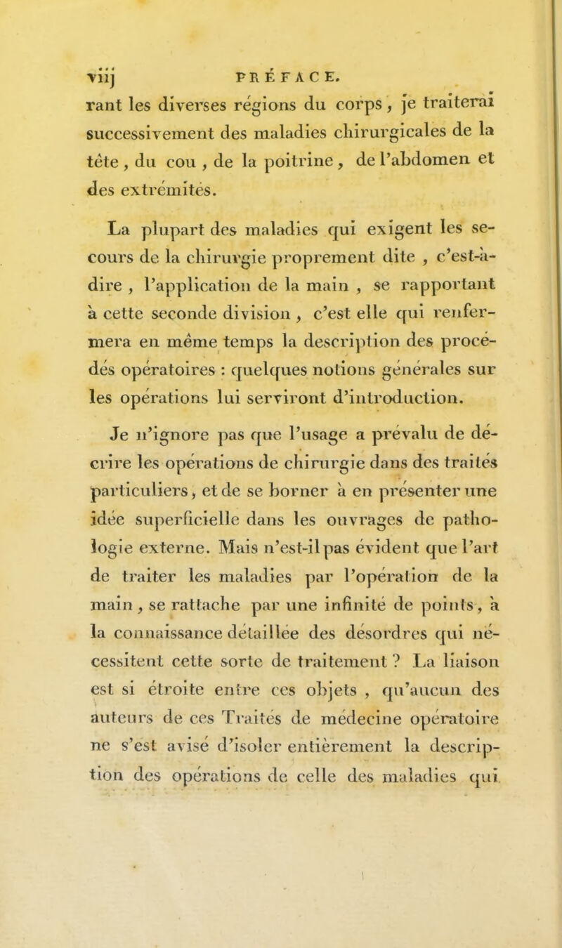 ■vii] PRÉFACE, rant les diverses régions du corps, je traiterai successivement des maladies chirurgicales de la tète , du cou , de la poitrine , de l’abdomen et des extrémités. La plupart des maladies qui exigent les se- cours de la chirurgie proprement dite , c’est-a- dire , l’application de la main , se rapportant à cette seconde division , c’est elle qui renfer- mera en meme temps la descriplion des procé- dés opératoires : quelques notions générales sur les opérations lui serviront d’introduction. Je n’ignore pas que l’usage a prévalu de dé- crire les opérations de chirurgie dans des traités particuliers, et de se borner à en présenter une idée superficielle dans les ouvrages de patho- logie externe. Mais n’est-il pas évident que l’art de traiter les maladies par l’opération de la main , se rattache par une infinité de points, a la connaissance détaillée des désordres qui né- cessitent cette sorte de traitement? La liaison est si étroite entre ces objets , qu’aucun des auteurs de ces Traités de médecine opératoire ne s’est avisé d’isoler entièrement la descrip- tion des opérations de celle des maladies qui
