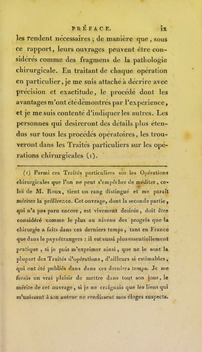 PRÉFACE, les rendent nécessaires j de manière que, sous ce rapport, leurs ouvrages peuvent être con- sidérés comme des fragmens de la pathologie chirurgicale. En traitant de chaque opération en particulier, je me suis attaché a décrire avec précision et exactitude, le procédé dont les avantages m’ont été démontrés par l’experience, et je me suis contenté d’indiquer les autres. Les personnes qui désireront des détails plus éten- dus sur tous les procédés opératoires, les trou- veront dans les Traités particuliers sur les opé- rations chiriu'gicales (i). (t) Parmi ces Traités particuliers sur les Opérations cliirurgicales que l’on ne peut s’empêcher de méditer, ce- lui de M. Roux, tient un rang distingué et me paraît mériter la préférer-ce. Cet ouvrage, dont la seconde partie , qui n’a pas paru encore, est vivement desirée, doit être considéré comme le plus au niveau des progrès que la chirurgie a faits dans ces derniers temps, tant en France que dans le paysétrangers : il estaussi plusessentiellement pratique , si je puis m’exprimer ainsi, que ne le sont la plupart des Traités d’opérations, d’ailleurs si estimables , qui ont été publiés dans dans çes derniers temj[>s. Je me ferais un vrai plaisir de mettre dans tout son jour, le mérite de cet ouvrage, si je ne craignais que les liens qui m’unissent à son auteur ne rendissent mes éloges suspects.