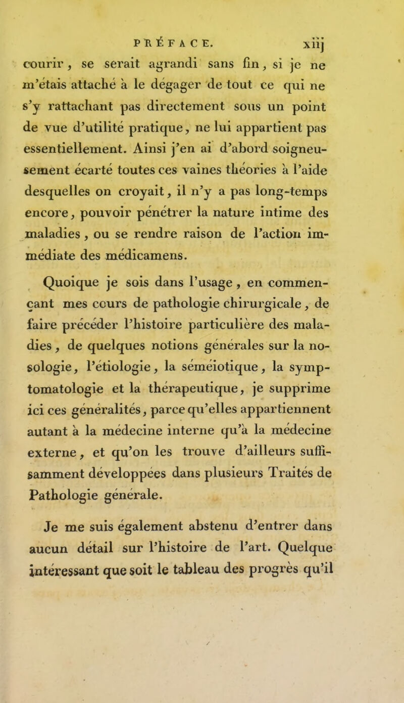 PKÉFACE. xiîj courir, se serait agrandi sans fin, si je ne m’étais attaché à le dégager de tout ce qui ne s’y rattachant pas directement sous un point de vue d’utilité pratique, ne lui appartient pas essentiellement. Ainsi j’en ai d’abord soigneu- sement écarté toutes ces vaines théories à l’aide desquelles on croyait, il n’y a pas long-temps encore, pouvoir pénétrer la nature intime des maladies, ou se rendre raison de l’action im- médiate des médicamens. Quoique je sois dans l’usage , en commen- çant mes cours de pathologie chirurgicale , de faire précéder l’histoire particulière des mala- dies , de quelques notions générales sur la no- sologie , l’étiologie, la séméiotique, la symp- tomatologie et la thérapeutique, je supprime ici ces généralités, parce qu’elles appartiennent autant a la médecine interne qu’a la médecine externe, et qu’on les trouve d’ailleurs suffi- samment développées dans plusieurs Traités de Pathologie générale. Je me suis également abstenu d’entrer dans aucun détail sur l’histoire de l’art. Quelque intéressant que soit le tableau des progrès qu’il