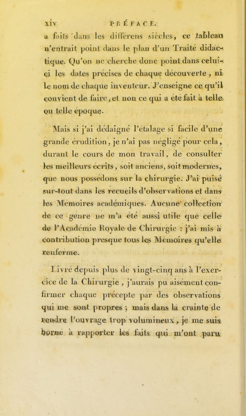 a faits 'dans les cliiïërens siècles, ce taLleaii n’entrait point dans le plan d’un Traité didac- tique. Qu’on ne clierclie donc point dans celui-, ci les dates précises de chaque découA^erte , ni le nom de chaque inventeur. J’enseigne ce qu’il convient de faire,et non ce qui a été fait a telle. OU telle époque. Mais si j’ai dédaigné l’étalage si facile d’une grande érudition, je n’ai pas négligé pour cela, durant le cours de mon travail, de consulter les meilleurs écrits, soit anciens, soit modernes, que nous possédons sur la chirurgie. J’ai puisé sur-tout dans les recueils d’observations et dan» les Mémoires académiques. Aucune' collection de ce genre ne m’a été aussi utile que celle de l’Académie Royale de Chirurgie : j’ai mis à contribution presque tous les Mémoires qu’elle renferme. I ivré depuis plus de vingt-cinq ans a l’exer- cice de la Chirurgie , j’aurais pu aisément con- firmer chaque précepte par des observations qui me sont propres j mais dans la crainte de rendre l’ouvrage trop'volumineux, je me suis borne à rapporter les faits qui m’ont .paru