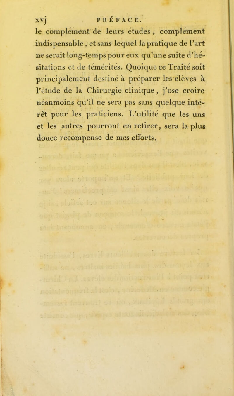 XVj , PRÉFACE. le complément de leurs études, complément indispensable, et sans lequel la pratique de l’art ne serait long-temps pour eux qu’une suite d’iié- sitaîions et de témérités. Quoique ce Traité soit principalement destiné a préparer les élèves k l’etude de la Cliirurgie clinique, j’ose croire néanmoins qu’il ne sera pas sans quelque inté- rêt pour les praticiens. L’utilité que les uns et les autres pourront en retirer, sera la plus douce récompense de mes efforts.