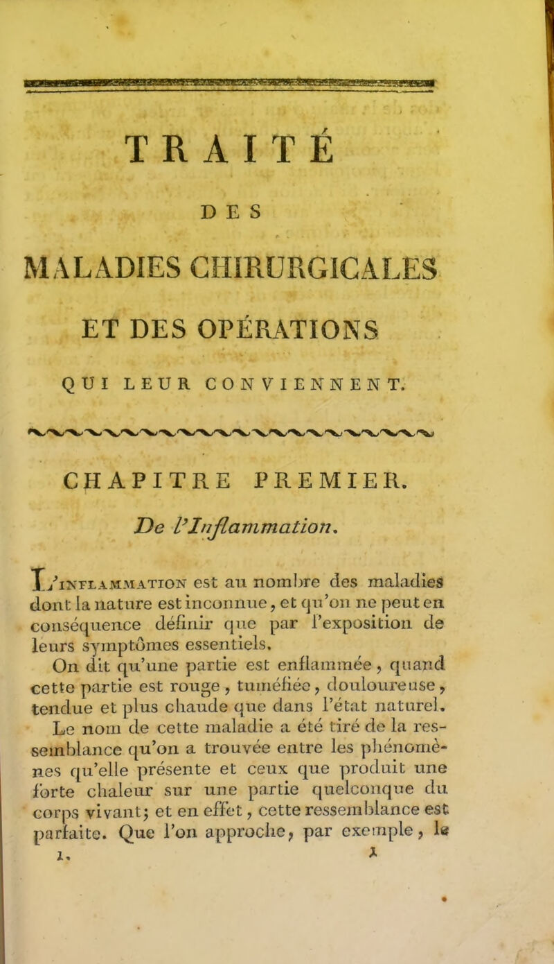 ta m f TRAITÉ DES MALADIES CHIRURGICALES ET DES OPÉRATIONS QUI LEUR CONVIENNENT. CHAPITRE PREMIER. De UInjlammation. T/intlammation est au nombre des maladies dont la nature est inconnue, et qu’on ne peut en conséquence définir que par l’exposition de leurs symptômes essentiels. On dit qu’une partie est enflammée, quand cette partie est rouge , tuméliée, douloureuse, tendue et plus chaude que dans l’état naturel. Le nom de cette maladie a été tiré de la res- semblance qu’on a trouvée entre les phénomè- nes qu’elle présente et ceux que produit une forte chaleur sur une partie quelconque du corps vivant J et en effet, cette ressemblance est parfaite. Que l’on approche, par exemple, la