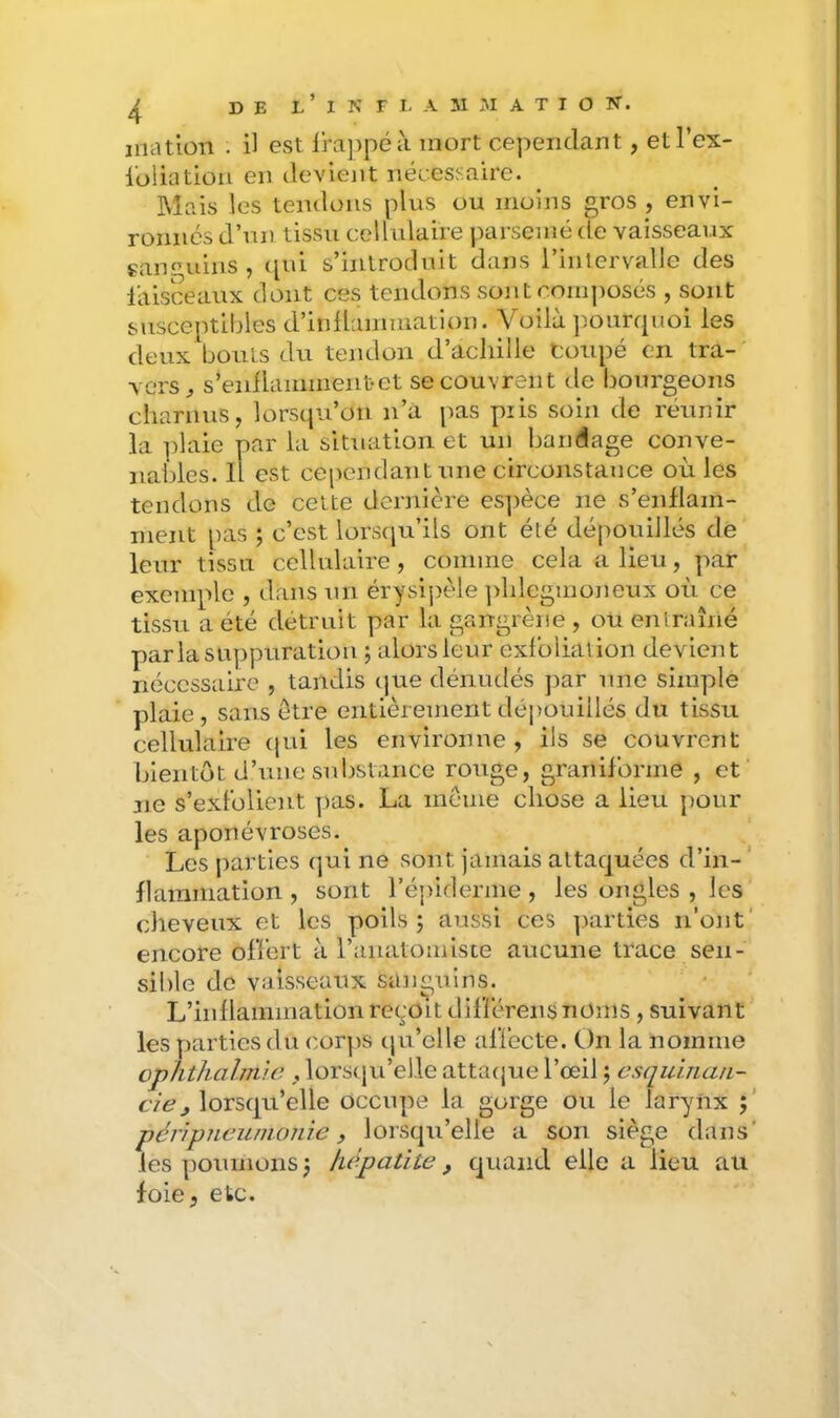 jiiatiüTi . il est lra])péà mort cependant, etl’ex- loüation en ilevient nécessaire. Mais les tendons plus ou moins gros , envi- ronnes d’un tissu cellulaire parsemé de vaisseaux gan^’iiins , ([ui s’introduit dans l’inlervalle des laisceaux dont ces tendons sont com])osés , sont susceptibles d’iiiÜammation. Voilà ]iourcpioi les deux bouts du tendon d’acliille Coupé en tra- vers^ s’enllammeiitet se couvrent de bourgeons charnus, lorscpu’ou n’a jias piis soin de réunir la plaie par la situation et un bandage conve- nables. H est cependant une circonstance où les tendons de cette deniiere es])èce ne s’enflam- ment pas ; c’est lors(|u’ils ont été dépouillés de leur tissu cellulaire, comme cela a lieu, par exemple , dans un érysijièle ])hlcgmoneux où ce tissu a été détruit par la gangrène , ou entraîné parla su])puratiou ; alors leur exl’oliation devient nécessaire , tandis cjue dénudés jiar une simple plaie, sans être entièrementdéi)Ouiilés du tissu cellulaire (jui les environne, ils se couvrent hlentôt d’une substance rouge, granifbrme , et ne s’exFolieut ])as. La meme chose a lieu pour les aponévroses. Les j)arties qui ne sont jamais attaquées d’in- flammation , sont l’éjuderme, les ongles , les cheveux et les poils j aussi ces ])arties n’ont' encore ofï’ert à ranatomlste aucune trace sen- sible do vaisseaux sanguins. L’inflammation reçoit diflerens noms , suivant les parties du corps qu’elle afïccte. On la nomme cphthalmic , lorstju’elle attaijue l’œil j esquinan- evé?^ lorsqu’elle occupe la gorge ou le larynx j’ péripneumonie, lorsqu’elle a son siège dans' les poumons 3 hépatite , quand elle a lieu au foie, etc.