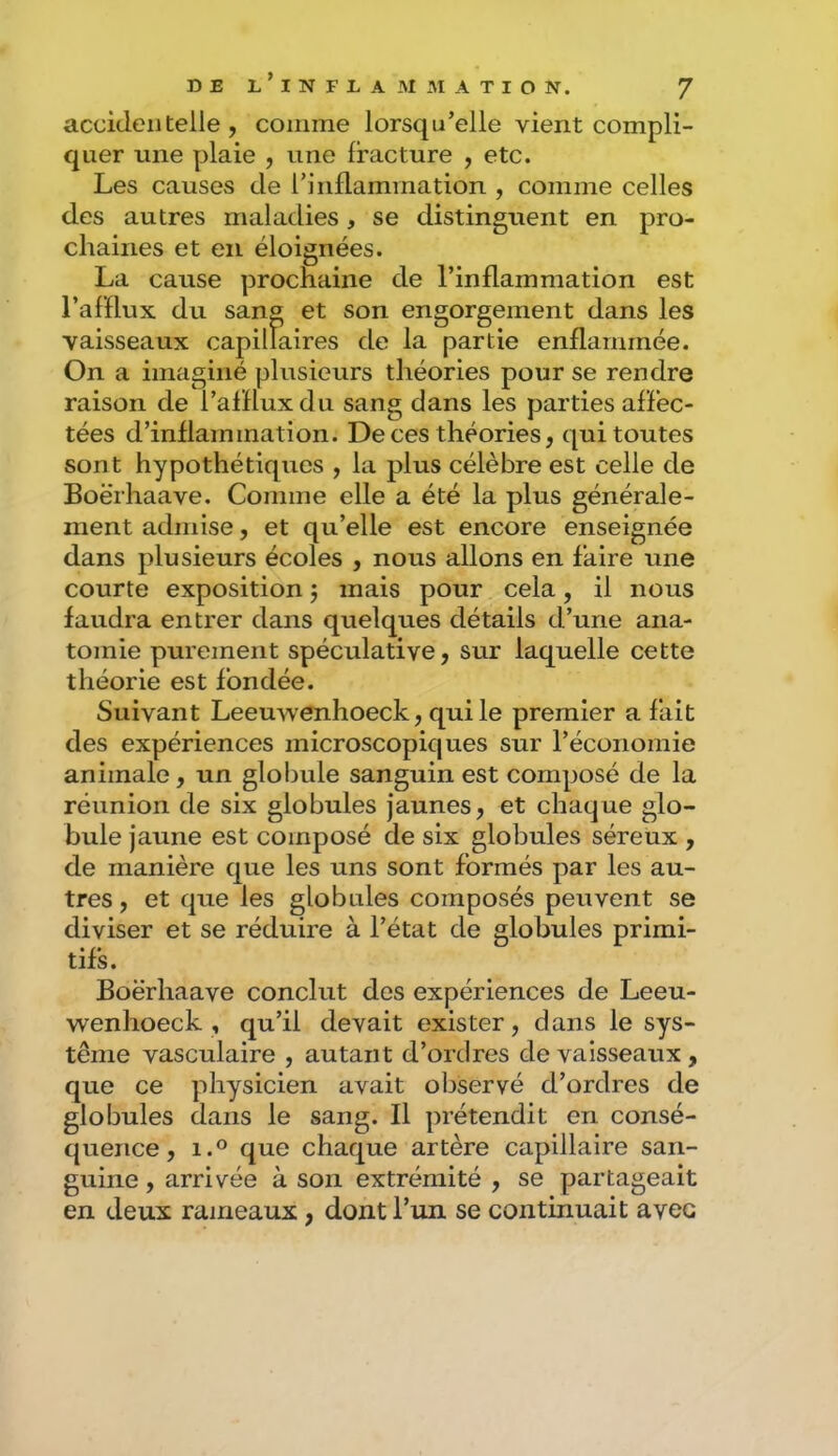accidentelle, comme lorsqu’elle vient compli- quer une plaie , une fracture , etc. Les causes de riiiflammation , comme celles des autres maladies, se distinguent en pro- chaines et en éloignées. La cause prochaine de l’inflammation est l’afflux du sang et son engorgement dans les vaisseaux capillaires de la partie enflammée. On a imaginé plusieurs théories pour se rendre raison de l’afflux du sang dans les parties affec- tées d’inflammation. De ces théories, qui toutes sont hypothétiques , la plus célèbre est celle de Boërhaave. Comme elle a été la plus générale- ment admise, et qu’elle est encore enseignée dans plusieurs écoles , nous allons en faire une courte exposition j mais pour cela, il nous faudra entrer dans quelques détails d’une ana- tomie purement spéculative, sur laquelle cette théorie est fondée. Suivant Leeuwenhoeck, qui le premier a fait des expériences microscopiques sur l’économie animale, un glo!)ule sanguin est composé de la réunion de six globules jaunes, et chaque glo- bule jaune est composé de six globules séreux , de manière que les uns sont formés par les au- tres , et que les globales composés peuvent se diviser et se réduire à l’état de globules primi- tifs. Boërhaave conclut des expériences de Leeu- wenhoeck , qu’il devait exister, dans le sys- tème vasculaire , autant d’ordres de vaisseaux , que ce physicien avait observé d’ordres de globules dans le sang. Il prétendit en consé- quence, i.° que chaque artère capillaire san- guine , arrivée à son extrémité , se partageait en deux rameaux, dont l’un se continuait avec