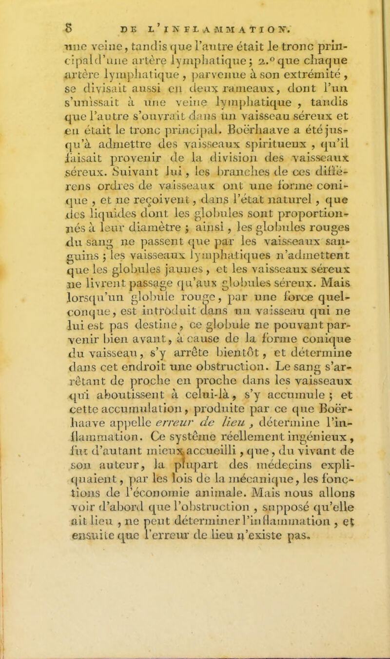 une veine, tandis (jue l’antre était le tronc prin- cipald’une artère lympliatique; 2.°que chaque iirtère lymphatique , jjarvenue à son extrémité , se divisait aussi en deux rameaux, dont Tuii s’unissait à une veine lymphatique , taudis que l’autre s’ouvrait dans un vaisseau séreux et en était le tronc principal, lloërhaave a étéjus^ qu’à admettre des vaisseaux spiritueux , (ju’il faisait provenir de la division des vaisseaux séreux. Suivant Jui, les l)ranclies de ces difle- rens ordres de vaisseaux ont une forme coiii- (jue , et ne reçoivent, dans l’état naturel , que .(.les liquides dont les globules sont proportion-^ nés à leur diamètre j ainsi, les globules rouges du sang ne passent f[ue par les vaisseaux san- guins J les vaisseaux lymphatiques n’admettent que les globules jaunes , et les vaisseaux séreux ne livrent passage qu’aux globules séreux. Mais lor5t[u’un glolmle rouge, par une force quel- conque, est introduit dans un vaisseau qui ne lui est pas destine, ce globule ne pouvant par- venir bien avant, à cause de la forme conique du vaisseau, s’y arrête bientôt, et détermine dans cet endroit une obstruction. Le sang s’ar- rêtant de proche en proche dans les vaisseaux qui aboutissent à celui-là, s’y accumule ; et cette accumulation, produite par ce que Boër- haave apjielle erreur de lieu , détermine l’iii- flamraation. Ce système réellement ingénieux , fut d’autant n ‘ ïilli, que, du vivant de quaient, par les lois de la mécanique, les fonc- tions de l’économie animale. Mais nous allons voir d’abord que l’oljstruction , sujiposé qu’elle ait lieu , ne peut déterminer l’inflammation , et ensuite que l’erreur de lieu n’existe pas. son auteur des médecins expli-