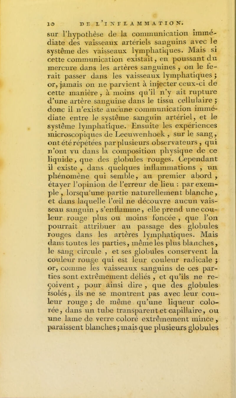 sur l’hypothèse de la coniinunicatioii immé- diate des vaisseaux artériels sanguins avec le système des vaisseaux lymphatiques. Mais si cette communication existait, en poussant du mercure dans les artères sanguines , on le fe- rait passer dans les vaisseaux lymphatiques ; or, jamais on ne parvient à injecter ceux-ci de cette manière, à moins qu’il n’y ait rupture d’une artère sanguine dans le tissu cellulaire j donc il n’existe aucune communication immé- diate entre le système sanguin artériel, et le système lymphatique. Ensuite les expériences microscopiques de Leeuwenhoek , sur le sang, ont été répétées parplusieurs observateurs, qui n’ont vu dans la composition physique de ce liquide , que des globules rouges. Cependant 11 existe , dans quelques inflammations , un phénomène qui semble, au premier abord , étayer l’opinion de l’erreur de lieu : par exem- ple, lorsqu’une partie naturellement blanche, et dans laquelle l’œil ne découvre aucun vais- seau ScLnguin , s’enflamme, elle prend une cou- leur rouge plus ou moins foncée , que l’on pourrait attriimer au passage des globules rouges dans les artères lymphatiques. Mais dans toutes les parties, même les plus blanches, le sang circule , et ses globules conservent la couleur rouge qui est leur couleur radicale j or, conime les vaisseaux sanguins de ces par- ties sont extrêmement déliés , et qu’ils ne re- çoivent , pour ainsi dire , que des globules isolés, ils ne se montrent pas avec leur cou- leur rouge ; de môme qu’une liqueur colo- rée, dans un tube transparent et capillaire, ou une lame de verre coloré extrêmement mince , paraissent blanches j mais que plusieurs globules