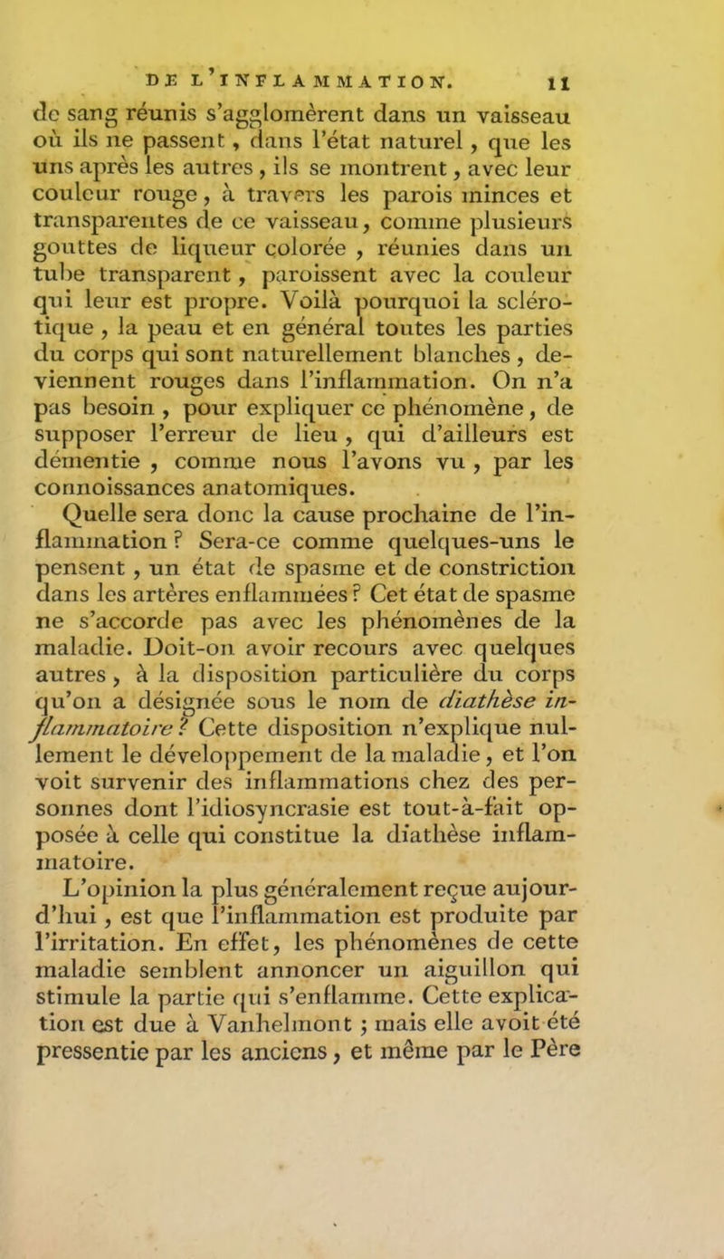 clc sang réunis s’agglomèrent dans un vaisseau où ils ne passent, dans l’état naturel, que les uns après les autres , ils se montrent, avec leur couleur rouge, à travers les parois minces et transparentes de ce vaisseau, comme plusieurs gouttes de liqueur colorée , réunies dans un tube transparent, paroissent avec la couleur qui leur est propre. Voilà pourquoi la scléro- tique , la peau et en général toutes les parties du corps qui sont naturellement blanches , de- viennent rouges dans l’inflammation. On n’a pas besoin , pour expliquer ce phénomène, de supposer l’erreur de lieu , qui d’ailleurs est démentie , comme nous l’avons vu , par les connoissances anatomiques. Quelle sera donc la cause prochaine de l’in- flammation ? Sera-ce comme quelques-uns le pensent, un état de spasme et de constriction dans les artères enflammées ? Cet état de spasme ne s’accorde pas avec les phénomènes de la maladie. Doit-on avoir recours avec quelques autres , à la disposition particulière du corps qu’on a désignée sous le nom de diathèse in- flammatoire ? Cette disposition n’explique nul- lement le développement de la maladie, et l’on voit survenir des inflammations chez des per- sonnes dont l’idiosyncrasie est tout-à-f’ait op- posée à celle qui constitue la diathèse inflam- matoire. L’opinion la plus généralement reçue aujour- d’hui , est que l’inflammation est produite par l’irritation. En effet, les phénomènes de cette maladie semblent annoncer un aiguillon qui stimule la partie qui s’enflamme. Cette explica- tion est due à Vanhehnont 3 mais elle avoit été pressentie par les anciens, et même par le Père