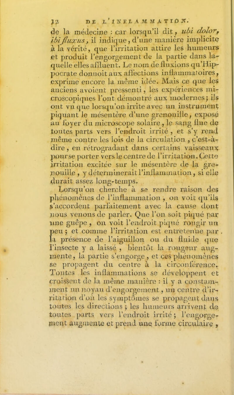 de la médecine : car lorsqu’il dit, ubl dolor, ibijluxus, il indique, d’une manière implicite à la vérité, que l’irritation attire les humeurs et produit l’engorgement de la partie dans la- quelle elles alïluent. Le nom de fluxions ([u’Hip- j)Ocrate donuoit aux affections inflammatoires, exprime encore la même idée. Mais ce que les anciens avoien.t pressenti, les expériences mi- croscopi(pies l’ont démonti’é aux modernes j ils ont vu que lorsc(u’on irrite avec un instrument; piquant le mésentère d’une grenouille, exposé au foyer du microscope solaire , le sang flu.e de toutes parts vers l’endroit irrité , et s’y rem.1 même contre les lois de la circulation , c’est-à- dire , en rétrogradant dans certains vaisseaux ])Ourse porter vers le centre de l’irritation. Cette irritation excitée sur le mésentère de la gre- nouille , y déterminerait l’inflammation, si elle durait asseis long-temps. Lorsqu’on cherche à se rendre raison des phénomènes de rinflammatlon , on voit (pi’ils s’accordent parfaitement avec la cause dont nous vejioiis de jDarler. Que l’on soit pûjué par line guêpe , on voit l’endroit piqué rougir un J)eu j et comme l’irritation est entretenue par a présence de l’aiguillon ou du fluide <pie l’insecte y a laissé , bientôt la rougeur aug- mente, la partie s’engorge, et ces phénomènes se propagent du centre à la circonférence^ Toutes les inflammations se développent et croissent de la même manière : il y a constam- ment un )ioyau d’engorgement, un centre d’ir- ritation fl’oii les symptômes se propagent dans toutes les directions ; les humeurs arrivent de toutes parts vers l’endroit irrité ; l’engorge- ment augmente et prend une forme circulaire ,