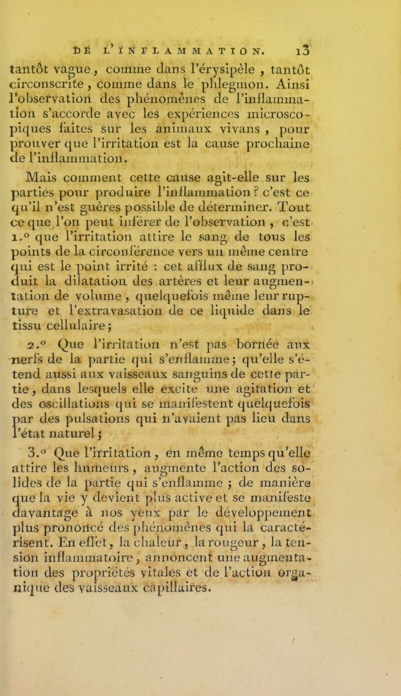 tantôt vague, comme dans l’érysipèle , tantôt circonscrite, comme dans le plilegiiion. Ainsi l’observation des phénomènes de l’inflamma- tion s’accorde avec les expériences microsco- piques faites sur les animaux vivans , pour prouver que l’irritation est la cause prochaine de rinflammation. Mais comment cette cause agit-elle sur les parties pour produire rinflammation ? c’est ce qu’il n’est guères possible de déterminer. Tout ce que,l’on peut inférer de l’observation , c’est 1.0 que l’irritation attire le sang de tous les points de la circonférence vers un même centre qui est le point irrité : cet afflux de sang pro- duit la dilatation des artères et leur augmen-> tation de volume , quelquefois même leur rup- ture et l’extravasation de ce liquide dans le tissu cellulaire; 2.0 Que l’irritation n’est pas bornée aux nerfs de la partie qui s’enflamme; qu’elle s’é- tend aussi aux vaisseaux sanguins de cette par- tie , dans lesquels elle excite une agitation et des oscillations qui se manifestent quelquefois par des pulsations qui n’avaient pas lieu dans l’état naturel ; 3.0 Que l’irritation, en même temps qu’elle attire les humeurs , augmente l’action des so- lides de la partie qui s’enflamme ; de manière que la vie y devient plus active et se manifeste davantage à nos yeux par le développement plus prononcé des phénomènes qui la caracté- risent. En effet, la chaleur, la rougeur, la ten- sion inflammatoire, annoncent une augmenta- tion des propriétés vitales et de l’action orga- nique des vaisseaux capillaires.