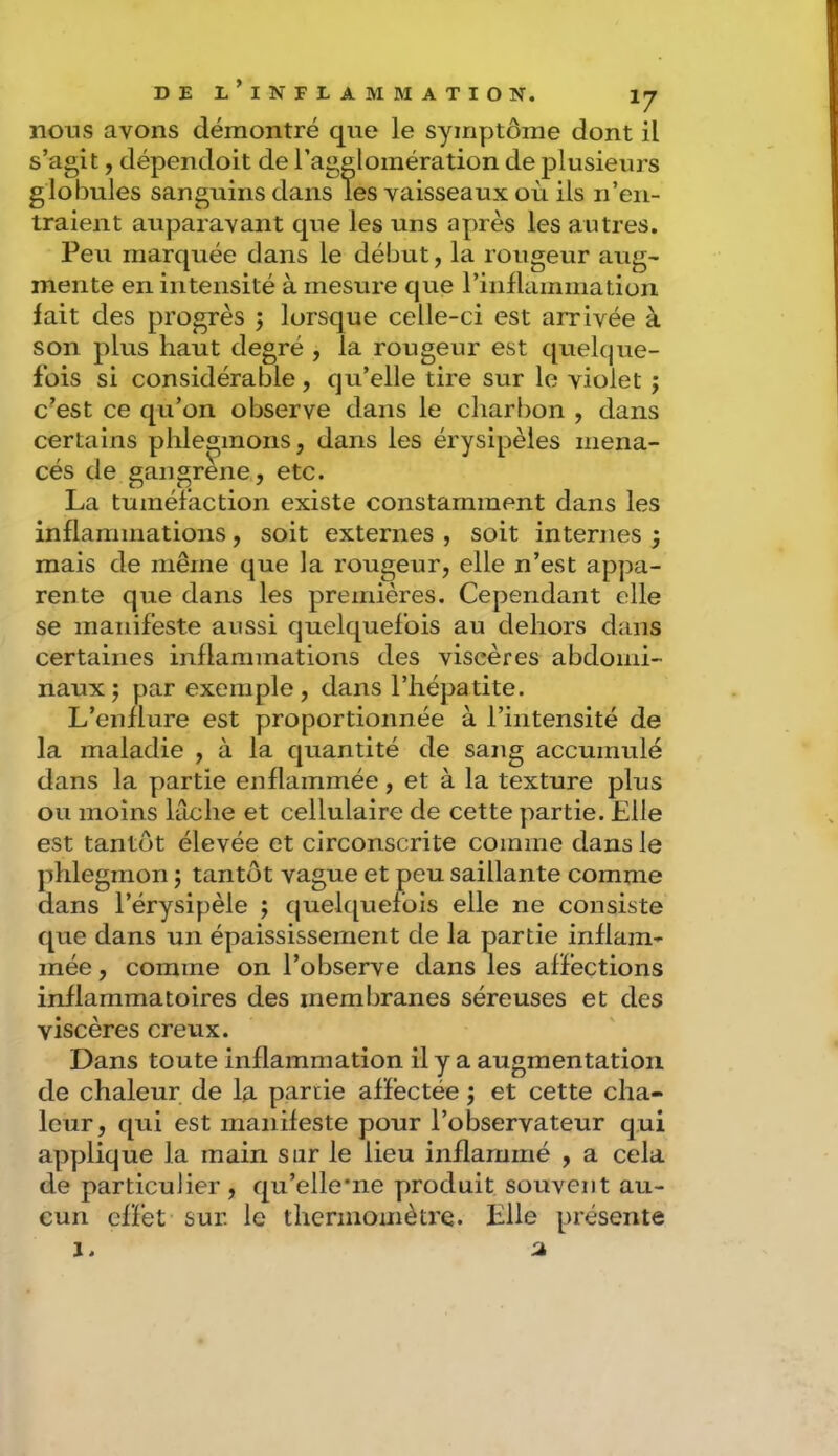 nous avons démontré que le symptôme dont il s’agit, dépendoit de l’agglomération de plusieurs globules sanguins dans les vaisseaux où ils n’en- traient auparavant que les uns après les autres. Peu marquée dans le début, la rougeur aug- mente en intensité à mesure que l’iiiflammatioii lait des progrès j lorsque celle-ci est arrivée à son plus haut degré , la rougeur est quelque- fois si considérable , qu’elle tire sur le violet ; c’est ce qu’on observe dans le charbon , dans certains phlegmons, dans les érysipèles mena- cés de gangrène, etc. La tuméfaction existe constamment dans les inflammations, soit externes , soit internes 3 mais de même que la rougeur, elle n’est appa- rente que dans les premières. Cependant elle se manifeste aussi quelquefois au dehors dans certaines inflammations des viscères abdomi- naux; par exemple, dans l’hépatite. L’enflure est proportionnée à l’intensité de la maladie , à la quantité de sang accumulé dans la partie enflammée, et à la texture plus ou moins lâche et cellulaire de cette partie. Elle est tantôt élevée et circonscrite comme dans le phlegmon ; tantôt vague et peu saillante comme dans l’érysipèle j quek^uefois elle ne consiste que dans un épaississement de la partie inflam- mée , comme on l’observe dans les affections inflammatoires des membranes séreuses et des viscères creux. Dans toute inflammation il y a augmentation de chaleur de la partie affectée 3 et cette cha- leur, qui est manifeste pour l’observateur qui applique la main sur le lieu inflammé , a cela de particulier , qu’elle’ne produit souvent au- cun effet sur. le therinoinètre. Elle présente
