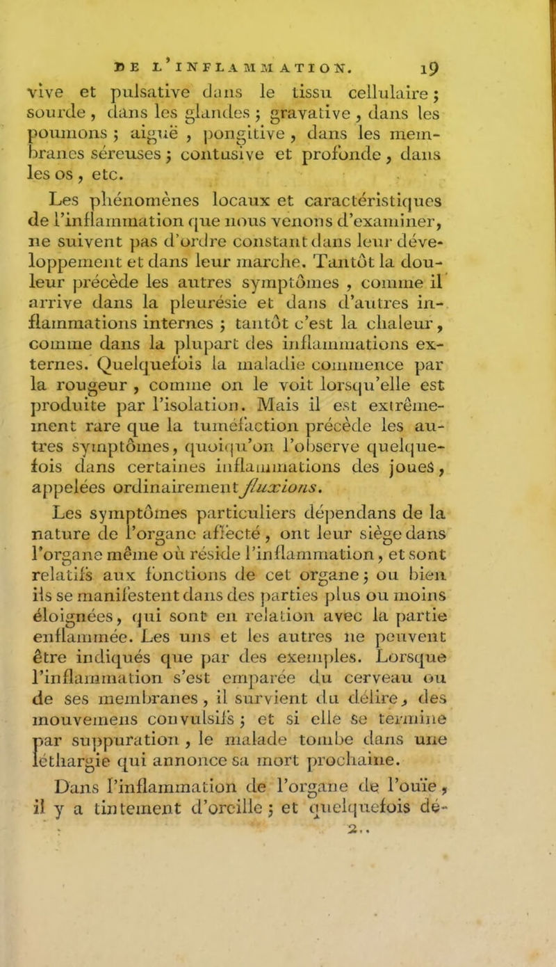 vive et pulsative dans le tissu cellulaire ; sourde , dans les glandes ; gravative , dans les poumons ; aiguë , j)ongidve , dans les mem- branes séreuses j contusive et profonde, dans les os, etc. Les pliénomènes locaux et caractéristicjucs de rinflammation que nous venons d’examiner, ne suivent pas d’ordre constant dans leur déve- loppement et dans leur marche. Tantôt la dou- leur jjrécède les autres symptômes , comme il arrive dans la pleurésie et dans d’autres in- flammations internes j tantôt c’est la chaleur, comme dans la plupart des inflammations ex- ternes. Quelquefois la maladie commence par la rougeur , comme on le voit lorsqu’elle est produite par l’isolation. Mais il est extrême- ment rare que la tuméfaction précède les au- tres symptômes, quoi(ju’on l’observe quelque- fois dans certaines inflammations des joues, appelées ordinairementJluxious. Les symptômes particuliers dépendans de la nature de l’organe aflecté, ont leur siège dans l’organe même où réside l’inflammation, et sont relatifs aux fonctions de cet organe j ou bien ils se manifestent dans des parties plus ou moins éloignées, qui sont en relation avec la partie enflammée. Les uns et les autres ne peuvent être indiqués que par des exemples. Lorsque l’inflammation s’est ernj^arée du cerveau ou de ses membranes , il survient du délire, des mouvemens convulsifs j et si elle Se termine f)ar su]3puration , le malade tombe dans une éthargie qui annonce sa mort prochaine. Dans l’inflammation de l’organe de l’ouïe, il y a tintement d’oreille j et quelquefois dé- 2..