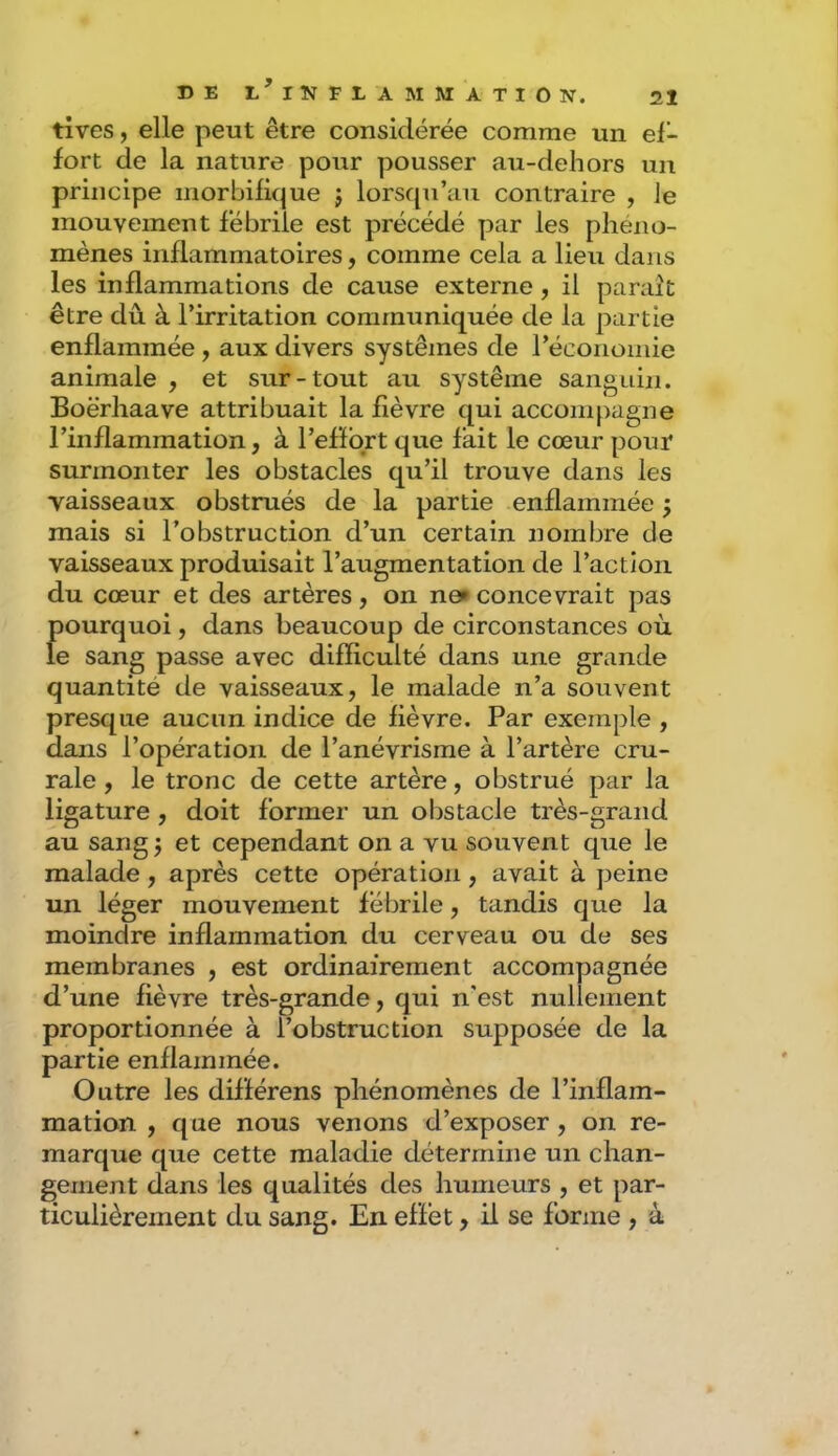tives, elle peut être considérée comme un ef- fort de la nature pour pousser au-dehors un principe morbifique j lorsrpi’au contraire , le mouvement fébrile est précédé par les phéno- mènes inflammatoires, comme cela a lieu dans les inflammations de cause externe, il paraît être dû à l’irritation communiquée de la partie enflammée, aux divers systèmes de l’économie animale , et sur-tout au système sanguin. Boërliaave attribuait la fièvre qui accompagne l’inflammation, à l’effort que fait le cœur pour surmonter les obstacles qu’il trouve dans les vaisseaux obstrués de la partie enflammée ; mais si l’obstruction d’un certain nombre de vaisseaux produisait l’augmentation de l’action du cœur et des artères, on ne» concevrait pas pourquoi, dans beaucoup de circonstances où le sang passe avec difficulté dans une grande quantité de vaisseaux, le malade n’a souvent presque aucun indice de fièvre. Par exemple , dans l’opération de l’anévrisme à l’artère cru- rale , le tronc de cette artère, obstrué par la ligature, doit former un obstacle très-grand au sang j et cependant on a vu souvent que le malade, après cette opération, avait à peine un léger mouvement fébrile, tandis que la moindre inflammation du cerveau ou de ses membranes , est ordinairement accompagnée d’une fièvre très-grande, qui n'est nullement proportionnée à l’obstruction supposée de la partie enflammée. Outre les différens phénomènes de l’inflam- mation , que nous venons d’exposer, on re- marque que cette maladie détermine un chan- gement dans les qualités des humeurs , et par- ticulièrement du sang. En effet, il se forme , à