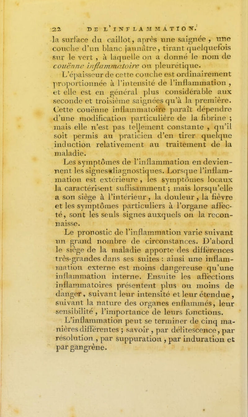 -la surface du caillot, après une saignée , une couche d’un blanc jaunâtre, tirant (juek[uefois sur le vert , à laquelle on a donné le nom de couenne inflanimatoire ou pleurétique. L’épaisseur de cette couche est ordinairement proportionnée à l’intensité de rinflammation , et elle est en générai plus considérable aux seconde et troisième saignées qii’à la première. Cette couenne inflammatoire paraît dépendre d’une modification particulière de la fibrine ; mais elle n’est pas teljement constante , qu’il soit permis au praticien d’en tirer quehpie induction relativement au traitement de la maladie. Les symptômes de l’inflammation en devien- nent les signescliagnosticjues. Lorsque l’inflam- mation est extérieure , les symptômes locaux la caractérisent suffisamment ; mais lorsqu’elle a son siège à l’intérieur, la douleur, la fièvre et les symptômes particuliers à l’organe af'féc- té, sont les seuls signes auxquels on la recon- naisse. Le pronostic de l’inflammation varie suivant un grand nombre de circonstances. D’abord le siège de la maladie apporte des différences très-grandes dans ses suites : ainsi une inflam- mation externe est moins dangereuse qu’une inflammation interne. Ensuite les affections inflammatoires présentent plus ou moins de danger » suivant leur intensité et leur étendue, suivant la nature des organes enflammés, leur sensibilité , l’importance de leurs fonctions. L’inflammation peut se terminer de cinq ma- nières différentes ; savoir , par délitescence, par résolution , par suppuration , par induration et par gangrène.