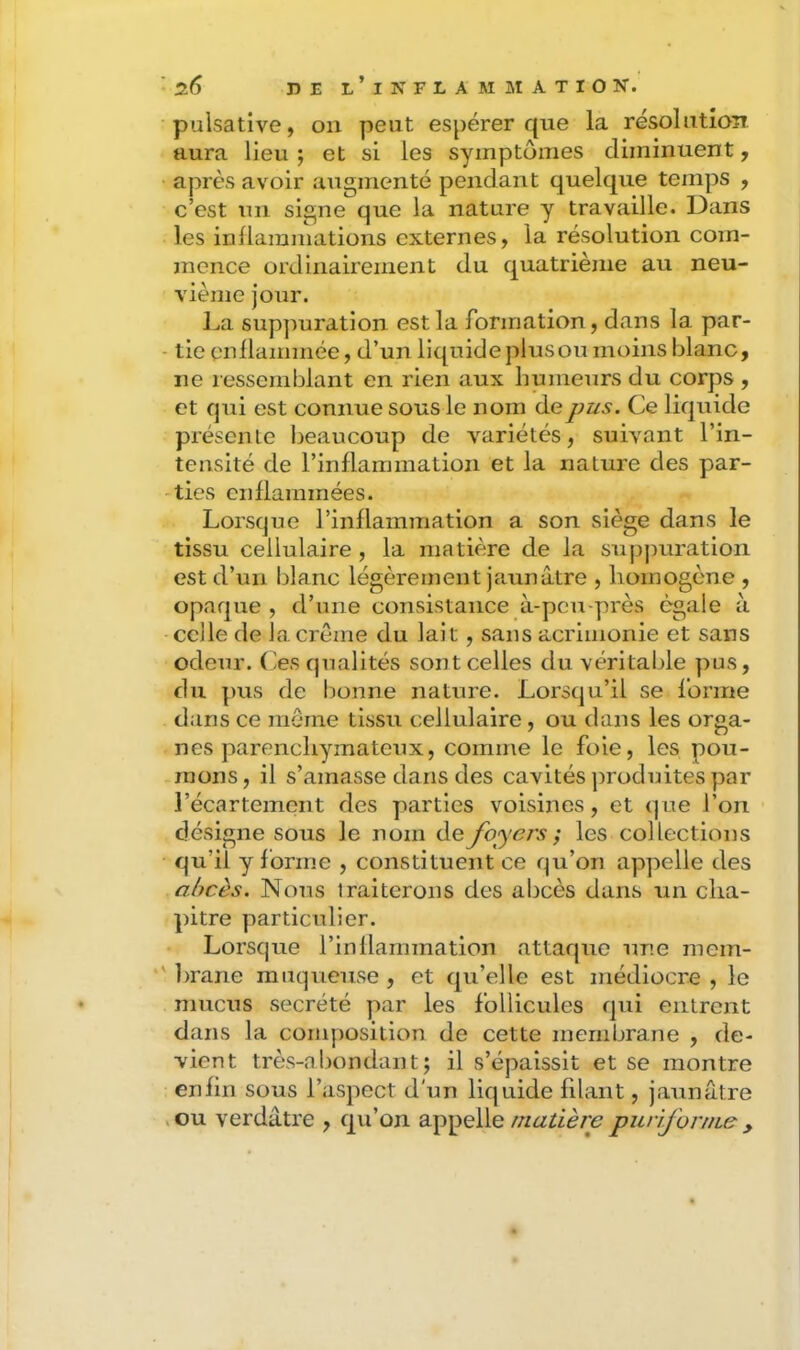 puisative, on peut espérer que la résolution aura lieu ; et si les symptômes diminuent, • après avoir augmenté pendant quelque temps , c’est un signe que la nature y travaille. Dans les inflammations externes, la résolution com- mence ordinairement du quatrième au neu- vième jour. La suppuration est la formation, dans la par- - tie enflammée, d’un liquide plus ou moins blanc, ne ressemblant en rien aux humeurs du corps , et qui est connue sous le nom de pus. Ce liquide préscnle beaucoup de variétés, suivant l’in- tensité de l’inflammation et la nature des par- ties enflammées. Lorsque rinflammation a son siège dans le tissu cellulaire , la matière de la supj)uration est d’un blanc légèrement jaunâtre , homogène , opaque, d’une consistance à-peu-près égale à celle de la crème du lait, sans acrimonie et sans odeur, (es qualités sont celles du véritable pus, du pus de bonne nature. Lorsqu’il se foi’ine dans ce même tissu cellulaire, ou dans les orga- nes parenchymateux, comme le foie, les pou- mons, il s’amasse dans des cavités jiroduites par l’écartemont des yiarties voisines, et que l’on désigne sous le nom de foyers ; les collections qu’il y forme , constituent ce qu’on appelle des abcès. Nous traiterons des abcès dans un cha- pitre particulier. Lorsque l’inflammation attaque une mem- *' brane muqueuse , et qu’elle est médiocre , le mucus secrété par les follicules qui entrent dans la composition de cette membrane , de- vient très-abondant; il s’épaissit et se montre enfin sous l’aspect d'un liquide filant, jaunâtre ,ou verdâtre , qu’on appellepurifornie y