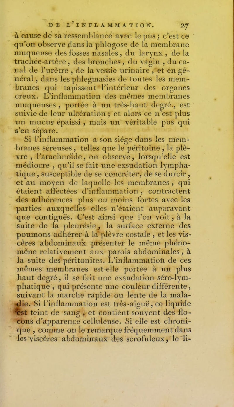 à cause de sa ressemblance avec le pus; c’est ce qu’on observe dans la ])lilogose de la membrane muqueuse des fosses nasales, du larynx, de la trachée-artère, des bronches, du vagin , du ca- nal de l’urètre , de la vessie urinaire , et en gé- néral, dans les pblegmasies de toutes les mem- branes qui tapissent l’intérieur des organes creux. L’inflammation des mêmes membranes muqueuses , portée à un très-haut degré., est suivie de leur ulcération ; et alors ce n’est plus un mucus épaissi , mais un véritable pus qui s’en sépare. Si l’inflammation a son siège dans les mem- branes séreuses, telles que le péritoine, la plè- vre , l’arachnoïde, on observe, lorsqu’elle est médiocre , qu’il se fait une exsudation lympha- tique , susceptible de se concréter, de se durcir, et au moven de laquelle les membranes , qui étaient affectées d’inflammation, contractent des adhérences plus ou moins fortes avec les parties auxquelles elles n’étaient auparavant que contiguës. C’est ainsi que l’on voit, à la suite de la pleurésie, la surface externe des poumons adhérer à la* plèvre costale , et les vis- cères abdominaux présenter le même phéno- mène relativement aux parois abdominales, à la suite des péritonites. L’inflammation de ces mêmes membranes est-elle portée à un plus haut degré, il se fait une exsudation séro-lym- phatique , qui présente une couleur différente, suivant la marclie rapide ou lente de la mala- jdie. Si l’inflammation est Irès-aiguë, ce liquide ^st teint de sang , et contient souvent des flo- cons d’apparence celluleuse. Si elle est chroni- que , comme on le remarque fréquemment dans les viscères abdominaux des scrofuleux, le'li-