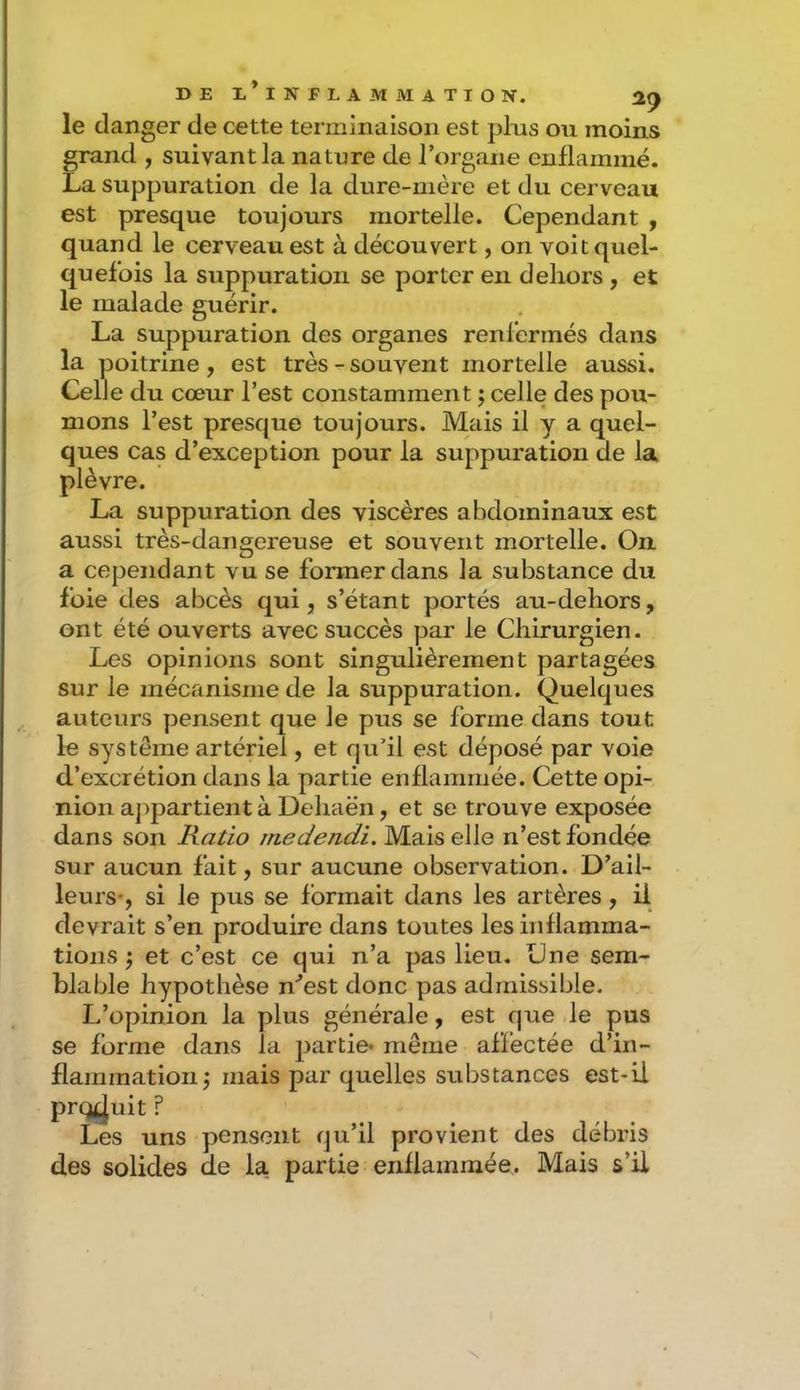 le danger de cette terminaison est pins ou moins grand , suivant la nature de rorgane enflammé. La suppuration de la dure-mère et du cerveau est presque toujours mortelle. Cependant , quand le cerveau est à découvert, on volt quel- quefois la suppuration se porter en dehors , et le malade guérir. La suppuration des organes renfermés dans la poitrine , est très - souvent mortelle aussi. Celle du cœur l’est constamment ; celle des pou- mons l’est presque toujours. Mais il y a quel- ques cas d’exception pour la suppuration de la plèvre. La suppuration des viscères abdominaux est aussi très-dangereuse et souvent mortelle. On a cependant vu se former dans la substance du foie des abcès qui, s’étant portés au-dehors, ont été ouverts avec succès par le Chirurgien. Les opinions sont singulièrement partagées sur le mécanisme de la suppuration. Quelques auteurs pensent que le pus se forme dans tout le système artériel, et qu’il est déposé par voie d’excrétion dans la partie enflammée. Cette opi- nion aj:>partient à Dehaën, et se trouve exposée dans son Ratio rnedendi. Mais elle n’est fondée sur aucun fait, sur aucune observation. D’ail- leurs-, si le pus se formait dans les artères, il devrait s’en produire dans toutes les inflamma- tions \ et c’est ce qui n’a pas lieu. One sem- blable hypothèse n’est donc pas admissible. L’opinion la plus générale, est que le pus se forme dans la partie* même affectée d’in- flammation j mais par quelles substances est-U produit ? Les uns pensent qu’il provient des débris des solides de la. partie enflammée. Mais s’U N