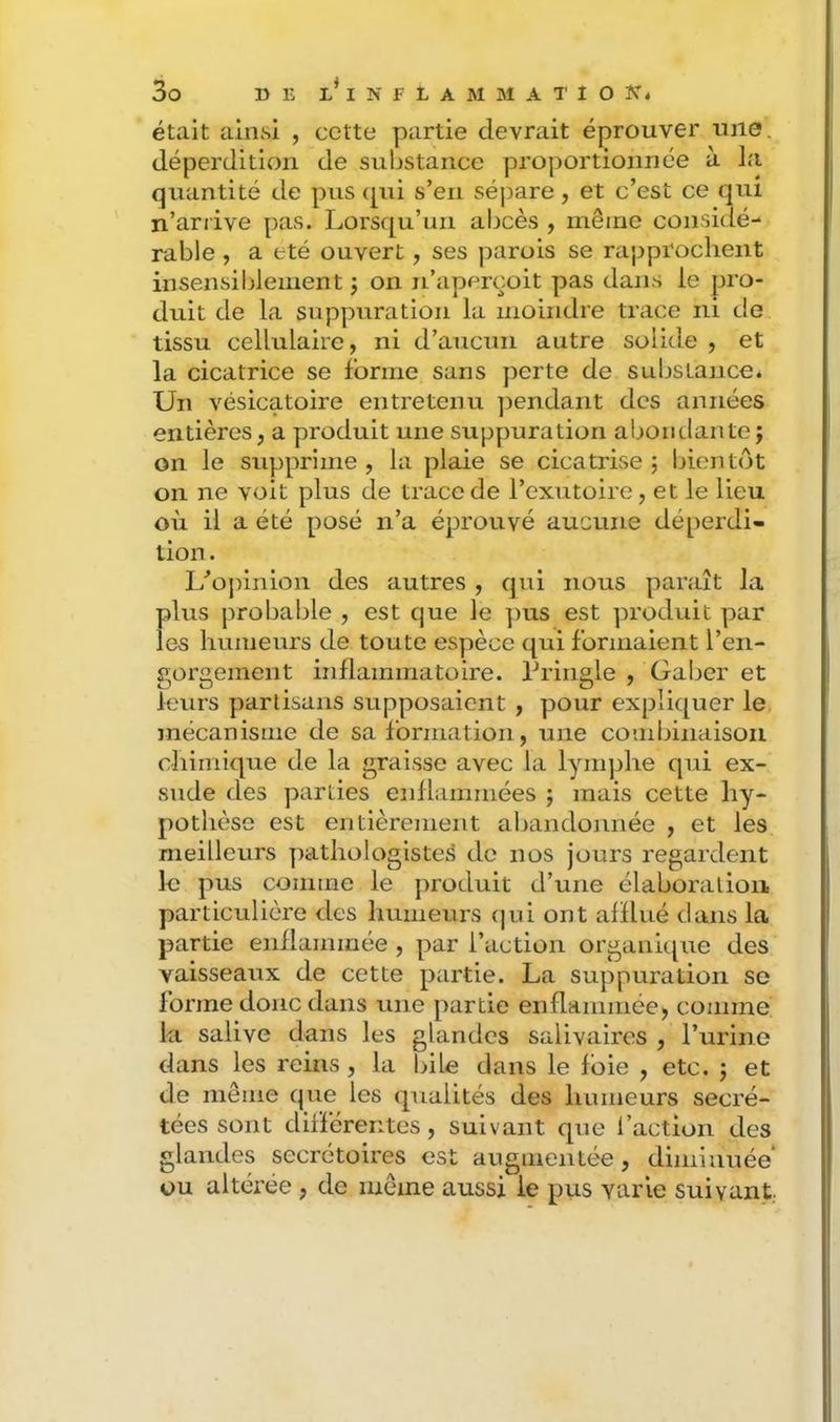 était ainsi , cette partie devrait éprouver une. déperdition de substance proportionnée à la quantité de pus {[ui s’en sépare, et c’est ce qui n’arrive pas. Lorsqu’un abcès , même considé- rable , a été ouvert, ses parois se rapprochent insensiblement j on n’aperçoit pas dans le pro- duit de la suppiiration la moindre trace ni de tissu cellulaire, ni d’aucun autre solide , et la cicatrice se forme sans perte de substance. Un vésicatoire entretenu ])endant des années entières, a produit une suppuration abondante; on le supprime , la plaie se cicatrise ; bientôt on ne voit plus de trace de l’exutoire, et le lieu où il a été posé n’a éprouvé aucune déperdi- tion . L’’opinion des autres , qui nous paraît la plus probaljle , est que le ])us est produit par les humeurs de toute espèce qui formaient l’en- gorgement inflammatoire. Priiigle , Galjer et leurs partisans supposaient , pour expliquer le mécanisme de sa formation, une combinaison chimique de la graisse avec la lynqjhe qui ex- sude des parties enflammées ; mais cette hy- pothèse est entièrement abandonnée , et les meilleurs pathologistes de nos jours regardent le pus comme le produit d’une élaboration particulière des humeurs (|ui ont afflué dans la partie enflammée , par l’action organupie des vaisseaux de cette partie. La suppuration se forme donc dans une partie enflammée, comme la salive dans les glandes salivaires , l’urine dans les reins , la bile dans le foie , etc. ; et de même que les qualités des humeurs secré- tées sont différentes, suivant que l’action des glandes secrétoires est augmentée, diminuée ou altérée, de même aussi le pus varie suivant